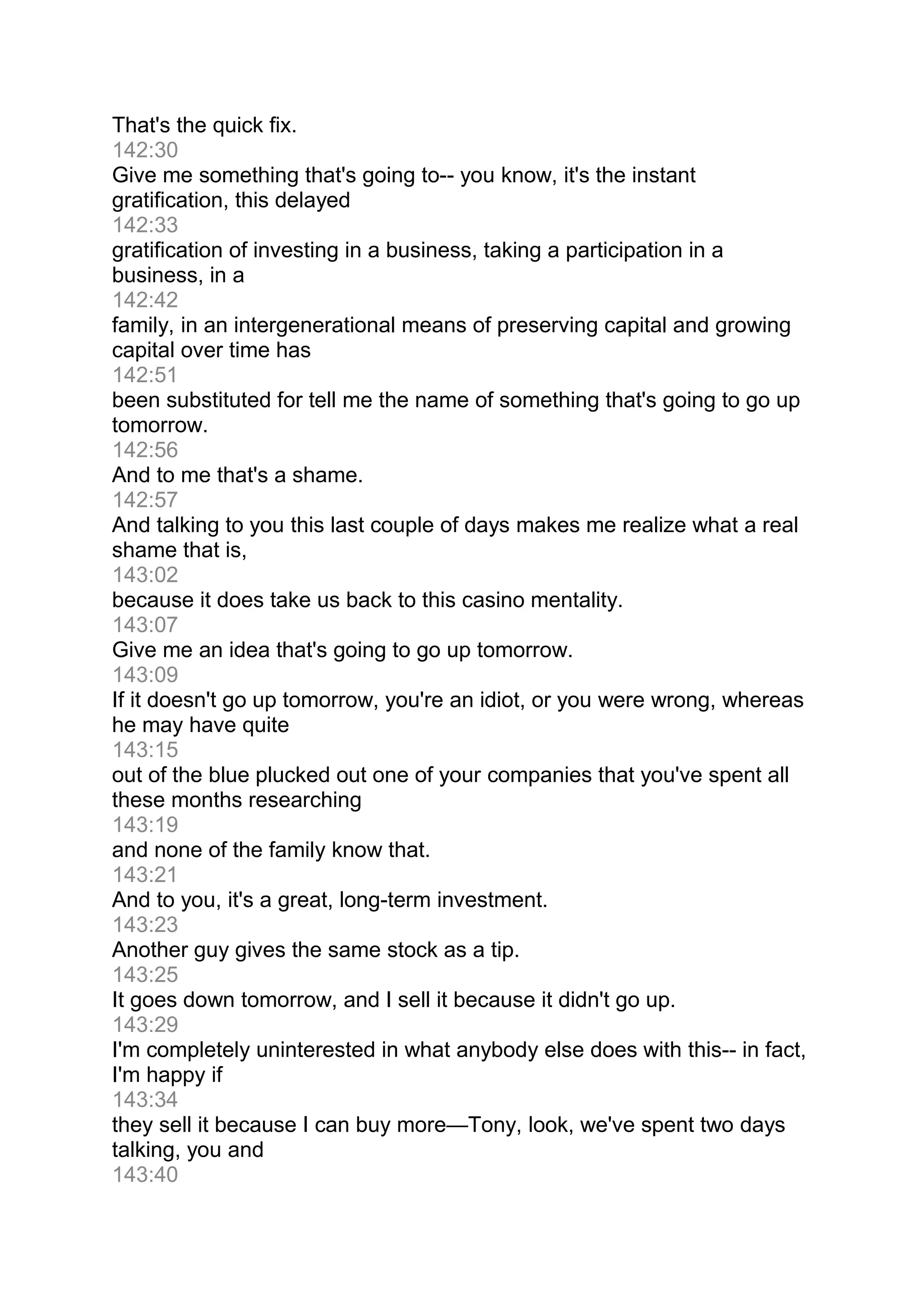 That's the quick fix.
142:30
Give me something that's going to-- you know, it's the instant
gratification, this delayed
142:33
gratification of investing in a business, taking a participation in a
business, in a
142:42
family, in an intergenerational means of preserving capital and growing
capital over time has
142:51
been substituted for tell me the name of something that's going to go up
tomorrow.
142:56
And to me that's a shame.
142:57
And talking to you this last couple of days makes me realize what a real
shame that is,
143:02
because it does take us back to this casino mentality.
143:07
Give me an idea that's going to go up tomorrow.
143:09
If it doesn't go up tomorrow, you're an idiot, or you were wrong, whereas
he may have quite
143:15
out of the blue plucked out one of your companies that you've spent all
these months researching
143:19
and none of the family know that.
143:21
And to you, it's a great, long-term investment.
143:23
Another guy gives the same stock as a tip.
143:25
It goes down tomorrow, and I sell it because it didn't go up.
143:29
I'm completely uninterested in what anybody else does with this-- in fact,
I'm happy if
143:34
they sell it because I can buy more—Tony, look, we've spent two days
talking, you and
143:40
 