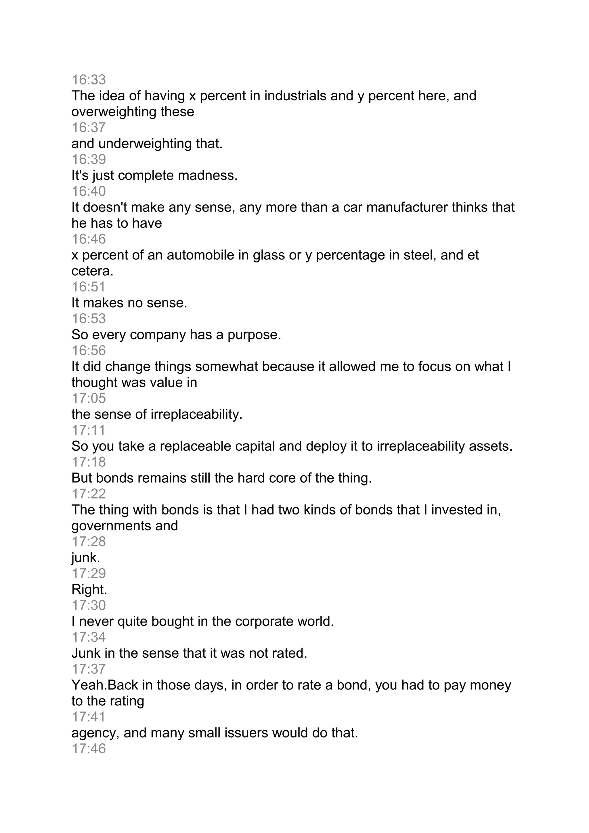 16:33
The idea of having x percent in industrials and y percent here, and
overweighting these
16:37
and underweighting that.
16:39
It's just complete madness.
16:40
It doesn't make any sense, any more than a car manufacturer thinks that
he has to have
16:46
x percent of an automobile in glass or y percentage in steel, and et
cetera.
16:51
It makes no sense.
16:53
So every company has a purpose.
16:56
It did change things somewhat because it allowed me to focus on what I
thought was value in
17:05
the sense of irreplaceability.
17:11
So you take a replaceable capital and deploy it to irreplaceability assets.
17:18
But bonds remains still the hard core of the thing.
17:22
The thing with bonds is that I had two kinds of bonds that I invested in,
governments and
17:28
junk.
17:29
Right.
17:30
I never quite bought in the corporate world.
17:34
Junk in the sense that it was not rated.
17:37
Yeah.Back in those days, in order to rate a bond, you had to pay money
to the rating
17:41
agency, and many small issuers would do that.
17:46
 