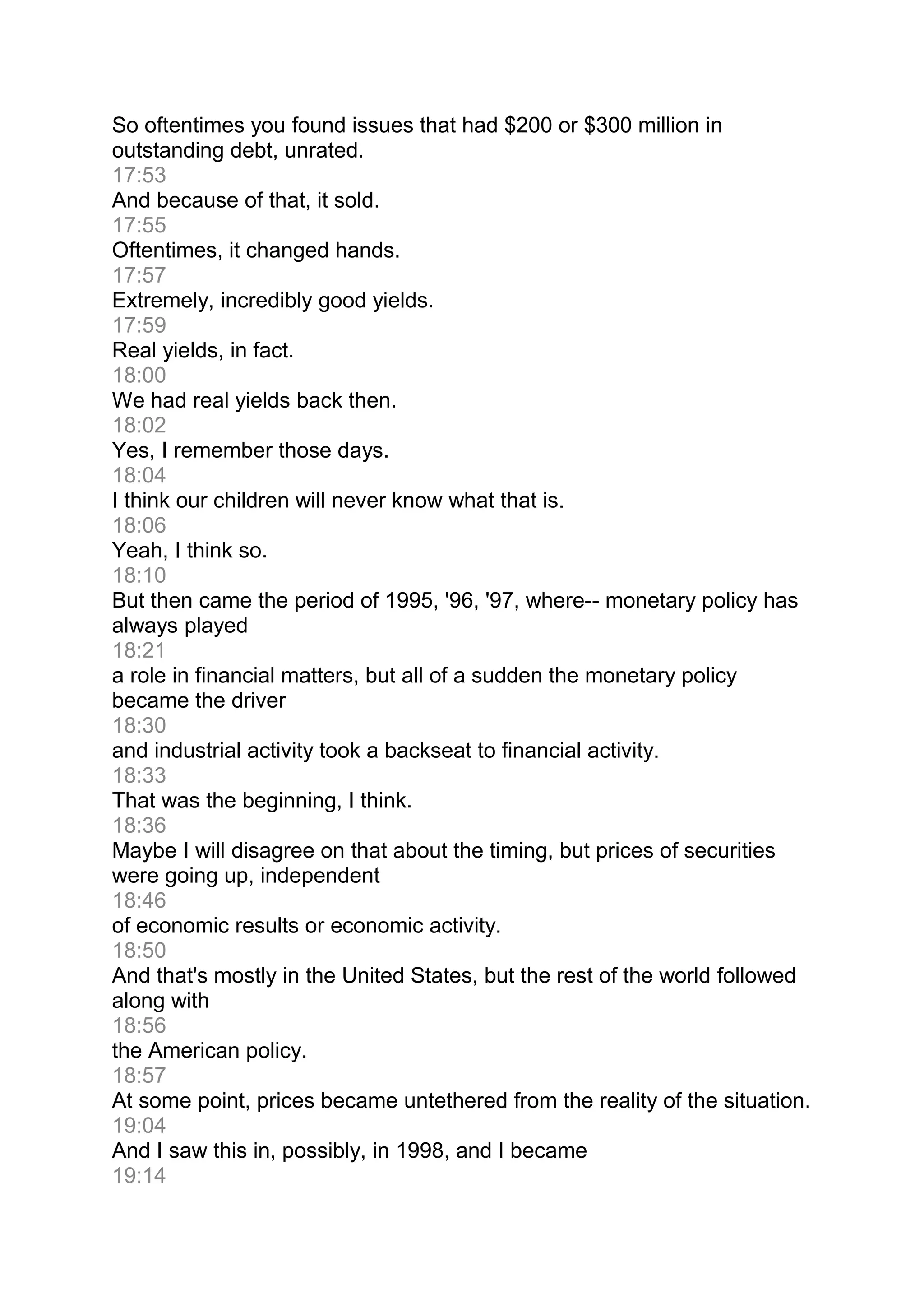 So oftentimes you found issues that had $200 or $300 million in
outstanding debt, unrated.
17:53
And because of that, it sold.
17:55
Oftentimes, it changed hands.
17:57
Extremely, incredibly good yields.
17:59
Real yields, in fact.
18:00
We had real yields back then.
18:02
Yes, I remember those days.
18:04
I think our children will never know what that is.
18:06
Yeah, I think so.
18:10
But then came the period of 1995, '96, '97, where-- monetary policy has
always played
18:21
a role in financial matters, but all of a sudden the monetary policy
became the driver
18:30
and industrial activity took a backseat to financial activity.
18:33
That was the beginning, I think.
18:36
Maybe I will disagree on that about the timing, but prices of securities
were going up, independent
18:46
of economic results or economic activity.
18:50
And that's mostly in the United States, but the rest of the world followed
along with
18:56
the American policy.
18:57
At some point, prices became untethered from the reality of the situation.
19:04
And I saw this in, possibly, in 1998, and I became
19:14
 