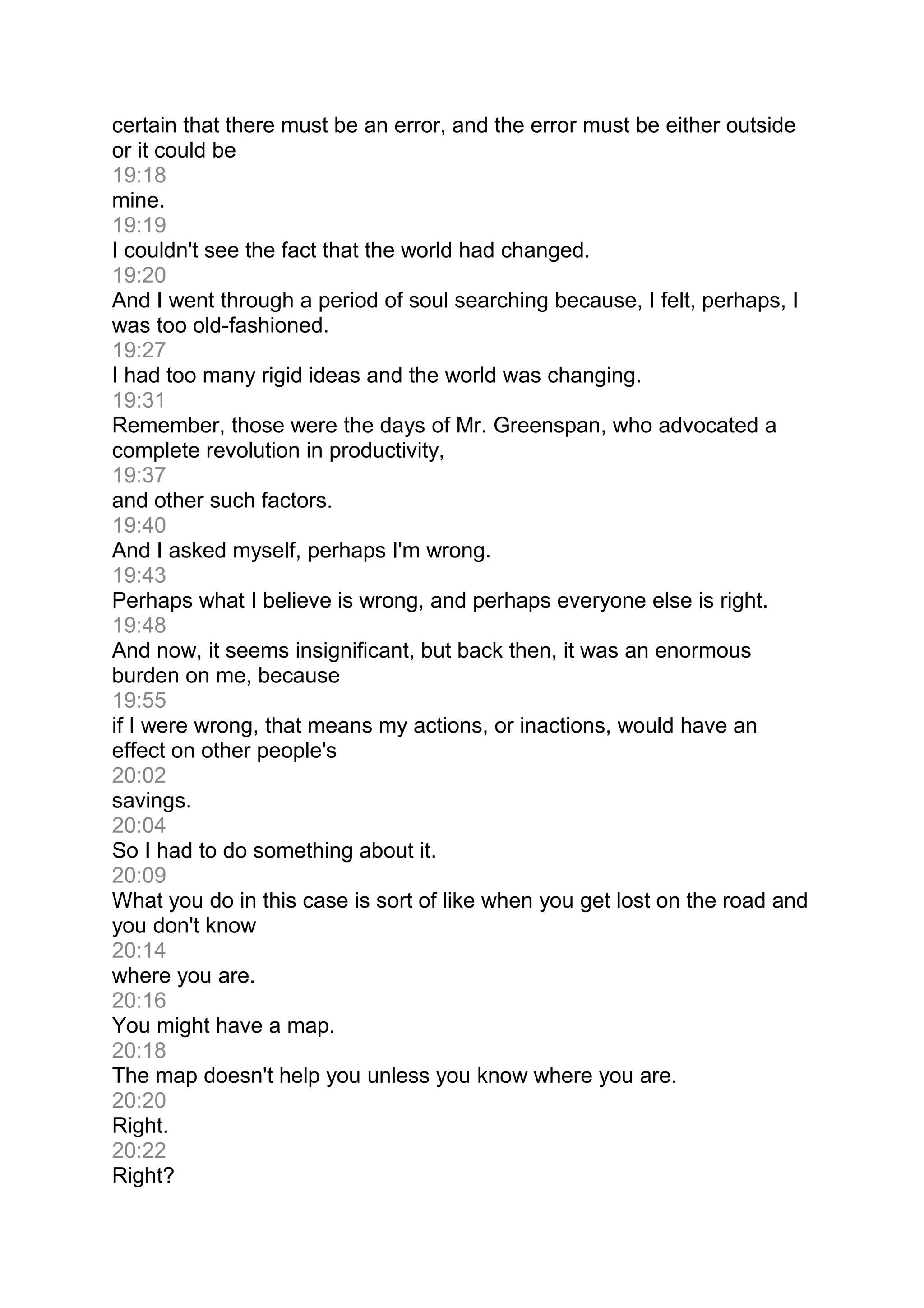 certain that there must be an error, and the error must be either outside
or it could be
19:18
mine.
19:19
I couldn't see the fact that the world had changed.
19:20
And I went through a period of soul searching because, I felt, perhaps, I
was too old-fashioned.
19:27
I had too many rigid ideas and the world was changing.
19:31
Remember, those were the days of Mr. Greenspan, who advocated a
complete revolution in productivity,
19:37
and other such factors.
19:40
And I asked myself, perhaps I'm wrong.
19:43
Perhaps what I believe is wrong, and perhaps everyone else is right.
19:48
And now, it seems insignificant, but back then, it was an enormous
burden on me, because
19:55
if I were wrong, that means my actions, or inactions, would have an
effect on other people's
20:02
savings.
20:04
So I had to do something about it.
20:09
What you do in this case is sort of like when you get lost on the road and
you don't know
20:14
where you are.
20:16
You might have a map.
20:18
The map doesn't help you unless you know where you are.
20:20
Right.
20:22
Right?
 