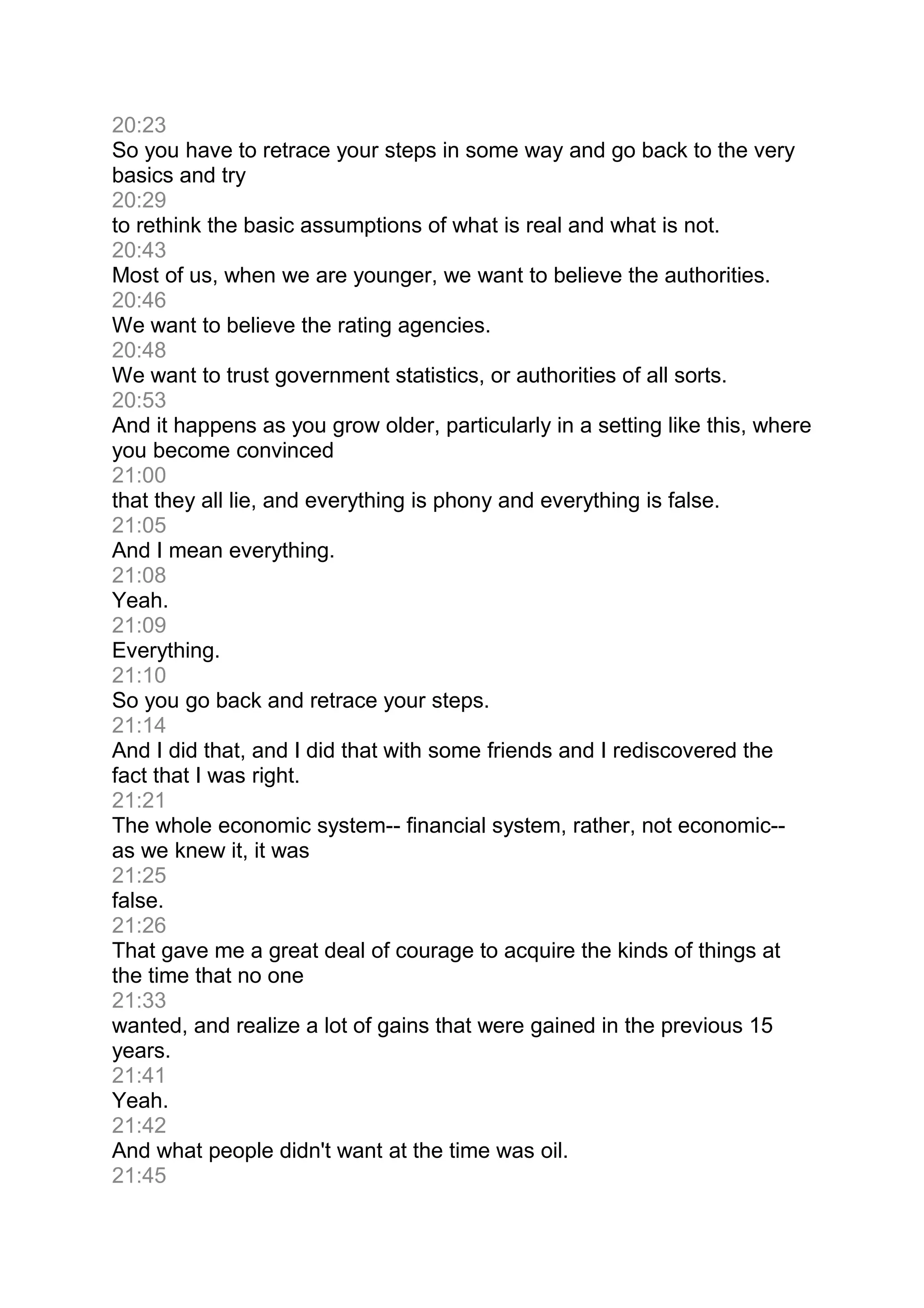 20:23
So you have to retrace your steps in some way and go back to the very
basics and try
20:29
to rethink the basic assumptions of what is real and what is not.
20:43
Most of us, when we are younger, we want to believe the authorities.
20:46
We want to believe the rating agencies.
20:48
We want to trust government statistics, or authorities of all sorts.
20:53
And it happens as you grow older, particularly in a setting like this, where
you become convinced
21:00
that they all lie, and everything is phony and everything is false.
21:05
And I mean everything.
21:08
Yeah.
21:09
Everything.
21:10
So you go back and retrace your steps.
21:14
And I did that, and I did that with some friends and I rediscovered the
fact that I was right.
21:21
The whole economic system-- financial system, rather, not economic--
as we knew it, it was
21:25
false.
21:26
That gave me a great deal of courage to acquire the kinds of things at
the time that no one
21:33
wanted, and realize a lot of gains that were gained in the previous 15
years.
21:41
Yeah.
21:42
And what people didn't want at the time was oil.
21:45
 