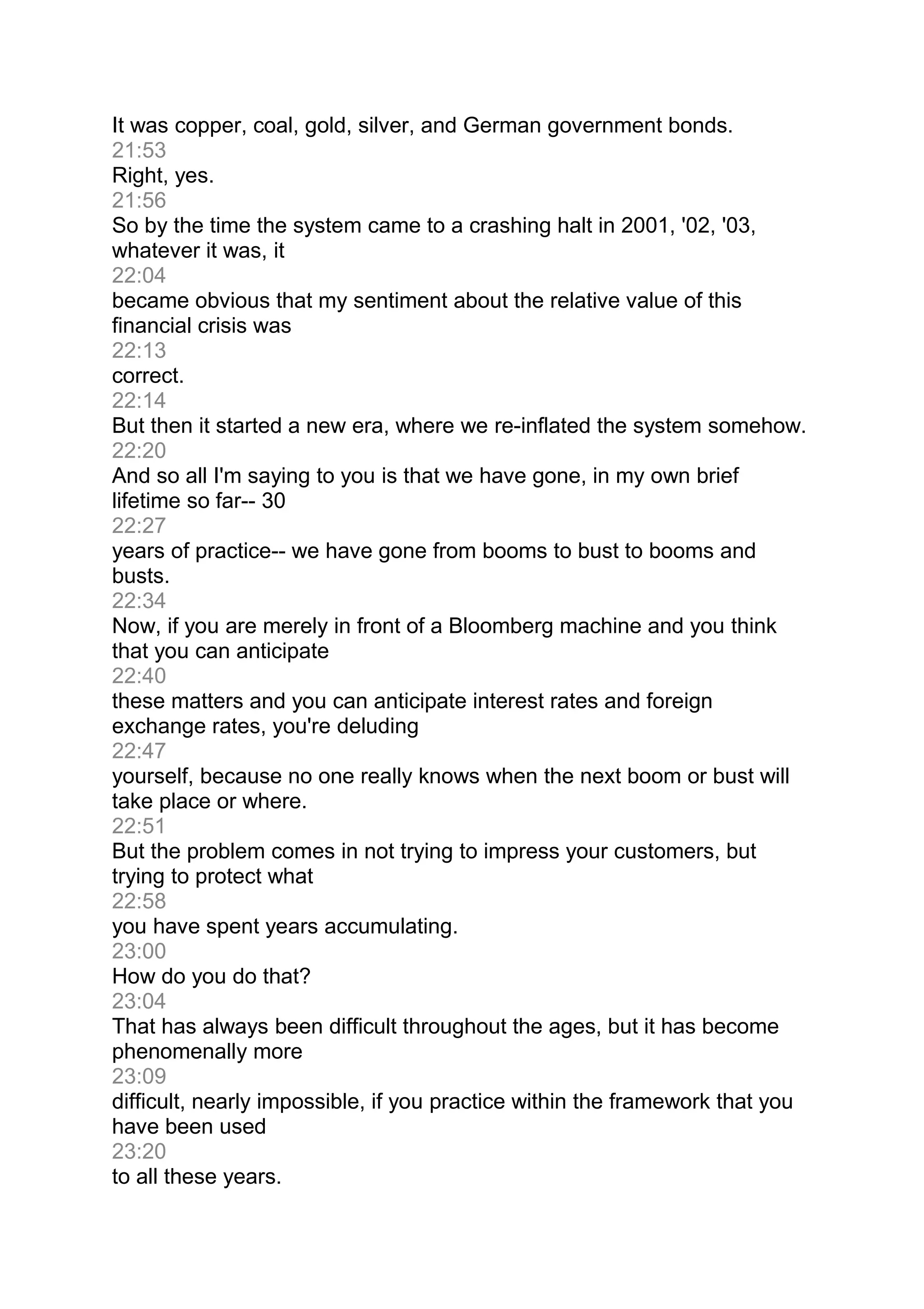 It was copper, coal, gold, silver, and German government bonds.
21:53
Right, yes.
21:56
So by the time the system came to a crashing halt in 2001, '02, '03,
whatever it was, it
22:04
became obvious that my sentiment about the relative value of this
financial crisis was
22:13
correct.
22:14
But then it started a new era, where we re-inflated the system somehow.
22:20
And so all I'm saying to you is that we have gone, in my own brief
lifetime so far-- 30
22:27
years of practice-- we have gone from booms to bust to booms and
busts.
22:34
Now, if you are merely in front of a Bloomberg machine and you think
that you can anticipate
22:40
these matters and you can anticipate interest rates and foreign
exchange rates, you're deluding
22:47
yourself, because no one really knows when the next boom or bust will
take place or where.
22:51
But the problem comes in not trying to impress your customers, but
trying to protect what
22:58
you have spent years accumulating.
23:00
How do you do that?
23:04
That has always been difficult throughout the ages, but it has become
phenomenally more
23:09
difficult, nearly impossible, if you practice within the framework that you
have been used
23:20
to all these years.
 
