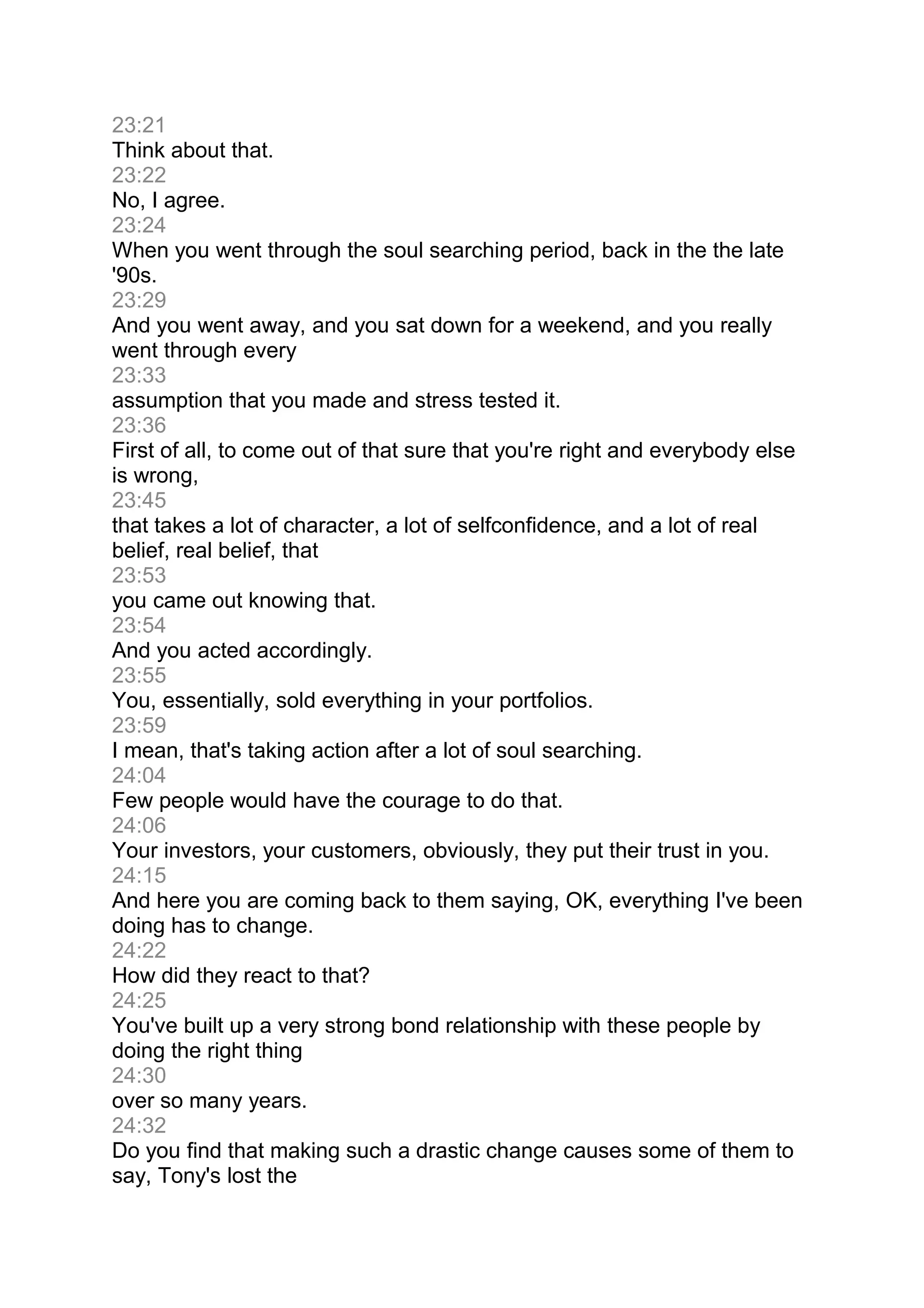 23:21
Think about that.
23:22
No, I agree.
23:24
When you went through the soul searching period, back in the the late
'90s.
23:29
And you went away, and you sat down for a weekend, and you really
went through every
23:33
assumption that you made and stress tested it.
23:36
First of all, to come out of that sure that you're right and everybody else
is wrong,
23:45
that takes a lot of character, a lot of selfconfidence, and a lot of real
belief, real belief, that
23:53
you came out knowing that.
23:54
And you acted accordingly.
23:55
You, essentially, sold everything in your portfolios.
23:59
I mean, that's taking action after a lot of soul searching.
24:04
Few people would have the courage to do that.
24:06
Your investors, your customers, obviously, they put their trust in you.
24:15
And here you are coming back to them saying, OK, everything I've been
doing has to change.
24:22
How did they react to that?
24:25
You've built up a very strong bond relationship with these people by
doing the right thing
24:30
over so many years.
24:32
Do you find that making such a drastic change causes some of them to
say, Tony's lost the
 