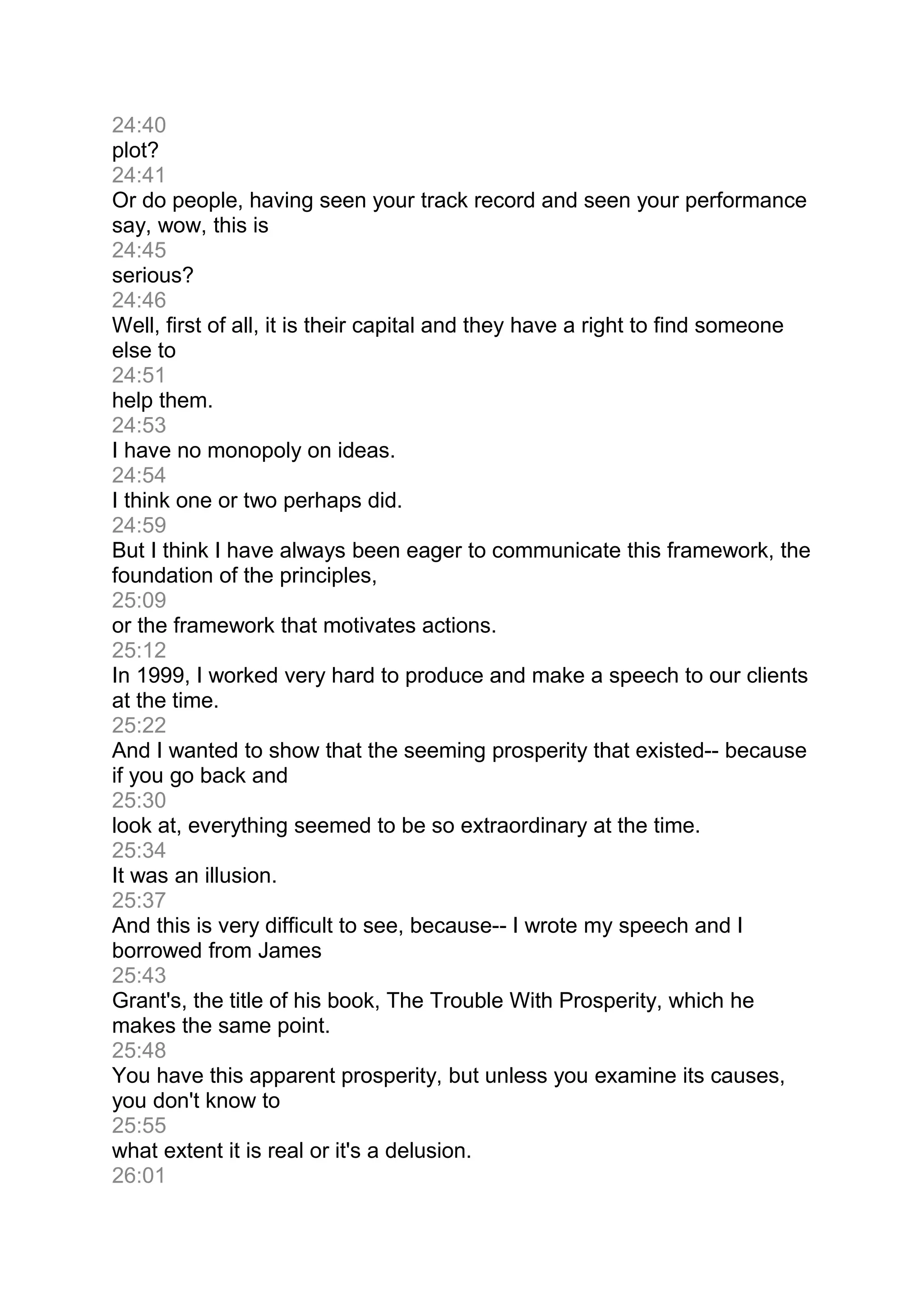 24:40
plot?
24:41
Or do people, having seen your track record and seen your performance
say, wow, this is
24:45
serious?
24:46
Well, first of all, it is their capital and they have a right to find someone
else to
24:51
help them.
24:53
I have no monopoly on ideas.
24:54
I think one or two perhaps did.
24:59
But I think I have always been eager to communicate this framework, the
foundation of the principles,
25:09
or the framework that motivates actions.
25:12
In 1999, I worked very hard to produce and make a speech to our clients
at the time.
25:22
And I wanted to show that the seeming prosperity that existed-- because
if you go back and
25:30
look at, everything seemed to be so extraordinary at the time.
25:34
It was an illusion.
25:37
And this is very difficult to see, because-- I wrote my speech and I
borrowed from James
25:43
Grant's, the title of his book, The Trouble With Prosperity, which he
makes the same point.
25:48
You have this apparent prosperity, but unless you examine its causes,
you don't know to
25:55
what extent it is real or it's a delusion.
26:01
 