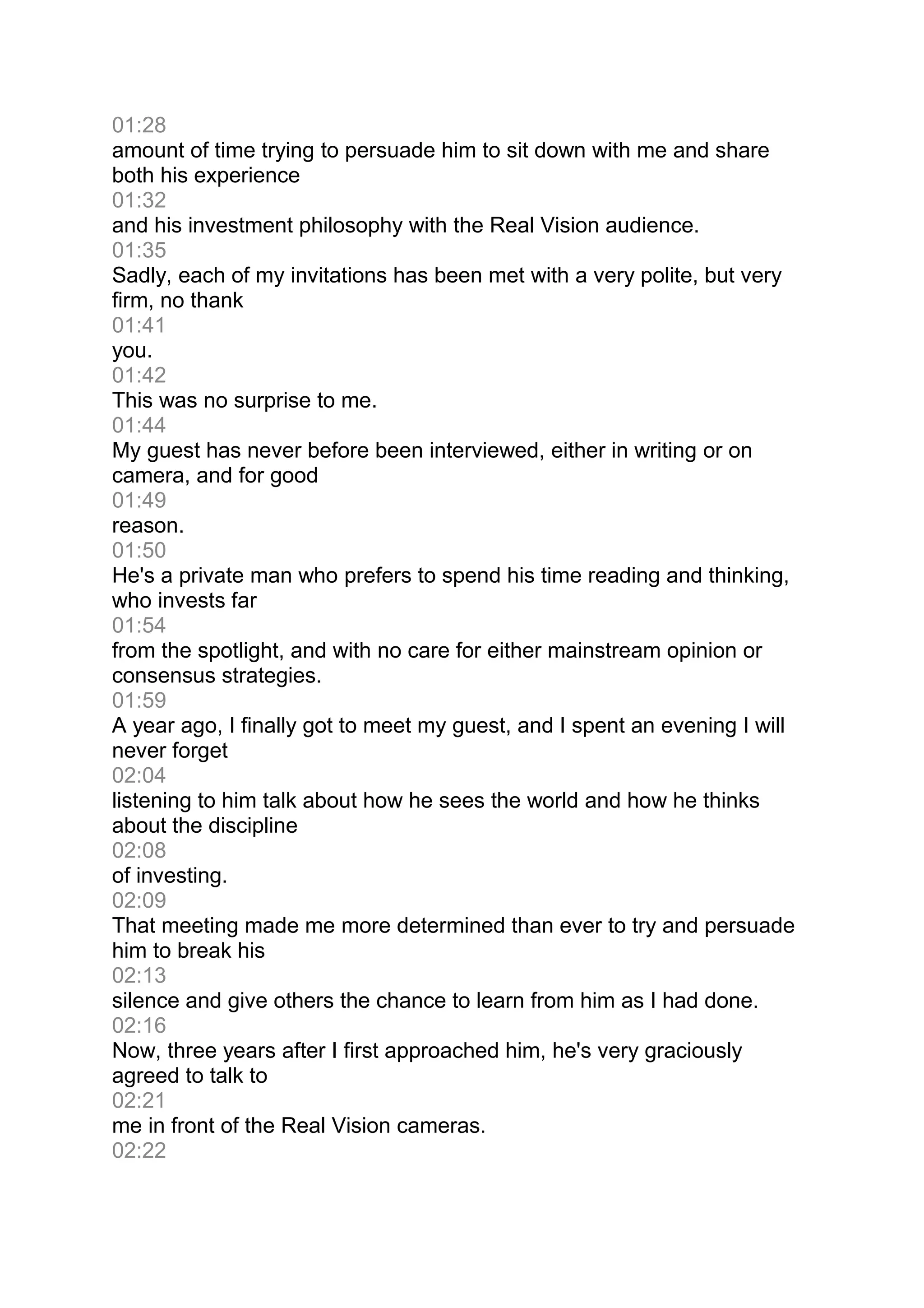 01:28
amount of time trying to persuade him to sit down with me and share
both his experience
01:32
and his investment philosophy with the Real Vision audience.
01:35
Sadly, each of my invitations has been met with a very polite, but very
firm, no thank
01:41
you.
01:42
This was no surprise to me.
01:44
My guest has never before been interviewed, either in writing or on
camera, and for good
01:49
reason.
01:50
He's a private man who prefers to spend his time reading and thinking,
who invests far
01:54
from the spotlight, and with no care for either mainstream opinion or
consensus strategies.
01:59
A year ago, I finally got to meet my guest, and I spent an evening I will
never forget
02:04
listening to him talk about how he sees the world and how he thinks
about the discipline
02:08
of investing.
02:09
That meeting made me more determined than ever to try and persuade
him to break his
02:13
silence and give others the chance to learn from him as I had done.
02:16
Now, three years after I first approached him, he's very graciously
agreed to talk to
02:21
me in front of the Real Vision cameras.
02:22
 