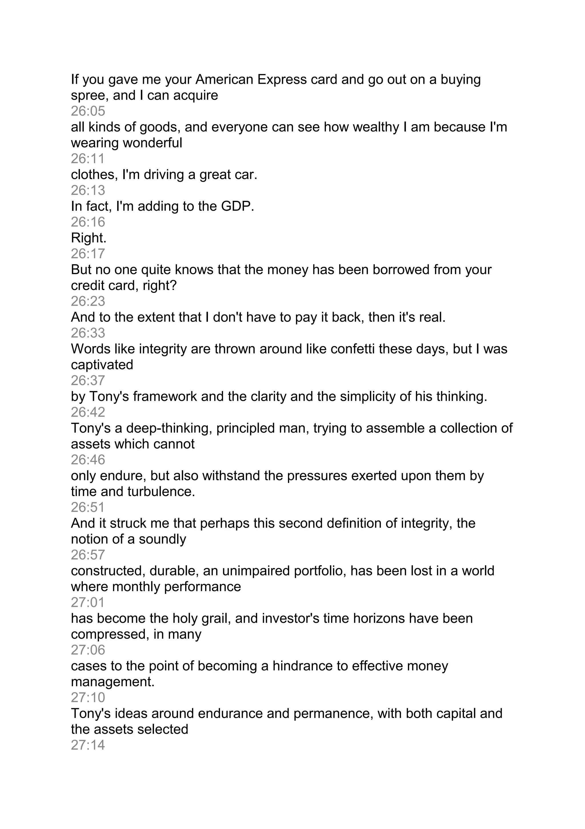 If you gave me your American Express card and go out on a buying
spree, and I can acquire
26:05
all kinds of goods, and everyone can see how wealthy I am because I'm
wearing wonderful
26:11
clothes, I'm driving a great car.
26:13
In fact, I'm adding to the GDP.
26:16
Right.
26:17
But no one quite knows that the money has been borrowed from your
credit card, right?
26:23
And to the extent that I don't have to pay it back, then it's real.
26:33
Words like integrity are thrown around like confetti these days, but I was
captivated
26:37
by Tony's framework and the clarity and the simplicity of his thinking.
26:42
Tony's a deep-thinking, principled man, trying to assemble a collection of
assets which cannot
26:46
only endure, but also withstand the pressures exerted upon them by
time and turbulence.
26:51
And it struck me that perhaps this second definition of integrity, the
notion of a soundly
26:57
constructed, durable, an unimpaired portfolio, has been lost in a world
where monthly performance
27:01
has become the holy grail, and investor's time horizons have been
compressed, in many
27:06
cases to the point of becoming a hindrance to effective money
management.
27:10
Tony's ideas around endurance and permanence, with both capital and
the assets selected
27:14
 