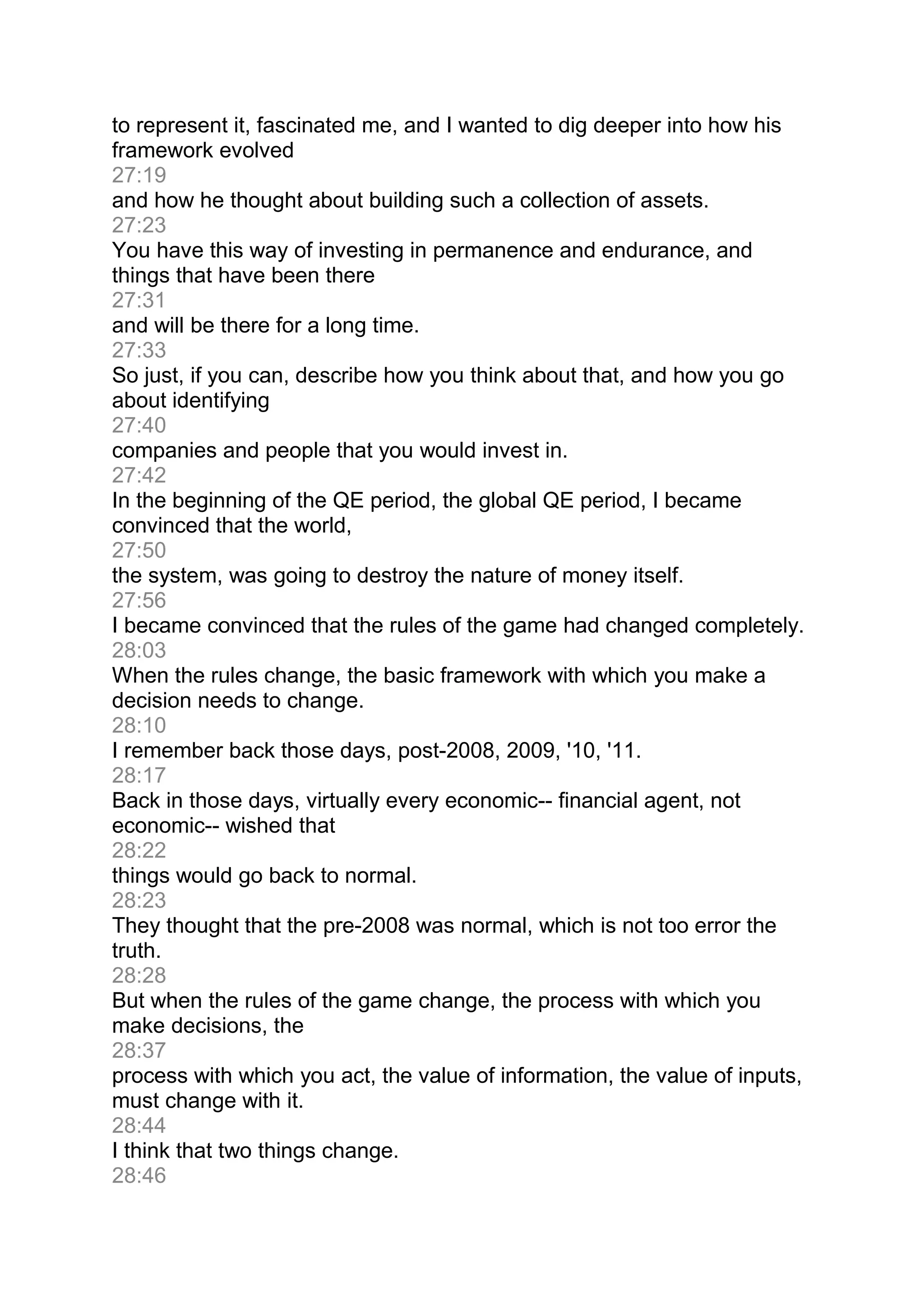 to represent it, fascinated me, and I wanted to dig deeper into how his
framework evolved
27:19
and how he thought about building such a collection of assets.
27:23
You have this way of investing in permanence and endurance, and
things that have been there
27:31
and will be there for a long time.
27:33
So just, if you can, describe how you think about that, and how you go
about identifying
27:40
companies and people that you would invest in.
27:42
In the beginning of the QE period, the global QE period, I became
convinced that the world,
27:50
the system, was going to destroy the nature of money itself.
27:56
I became convinced that the rules of the game had changed completely.
28:03
When the rules change, the basic framework with which you make a
decision needs to change.
28:10
I remember back those days, post-2008, 2009, '10, '11.
28:17
Back in those days, virtually every economic-- financial agent, not
economic-- wished that
28:22
things would go back to normal.
28:23
They thought that the pre-2008 was normal, which is not too error the
truth.
28:28
But when the rules of the game change, the process with which you
make decisions, the
28:37
process with which you act, the value of information, the value of inputs,
must change with it.
28:44
I think that two things change.
28:46
 