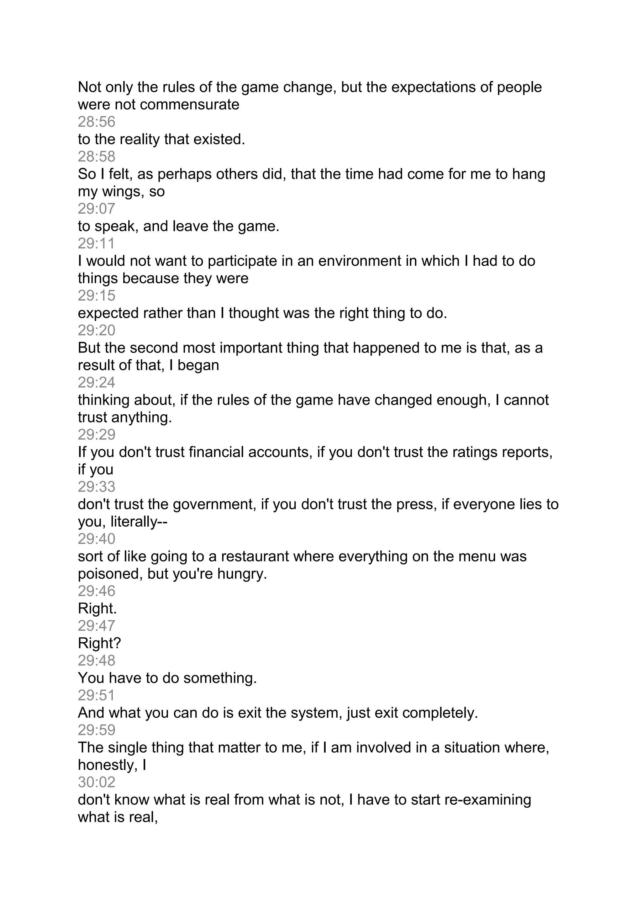 Not only the rules of the game change, but the expectations of people
were not commensurate
28:56
to the reality that existed.
28:58
So I felt, as perhaps others did, that the time had come for me to hang
my wings, so
29:07
to speak, and leave the game.
29:11
I would not want to participate in an environment in which I had to do
things because they were
29:15
expected rather than I thought was the right thing to do.
29:20
But the second most important thing that happened to me is that, as a
result of that, I began
29:24
thinking about, if the rules of the game have changed enough, I cannot
trust anything.
29:29
If you don't trust financial accounts, if you don't trust the ratings reports,
if you
29:33
don't trust the government, if you don't trust the press, if everyone lies to
you, literally--
29:40
sort of like going to a restaurant where everything on the menu was
poisoned, but you're hungry.
29:46
Right.
29:47
Right?
29:48
You have to do something.
29:51
And what you can do is exit the system, just exit completely.
29:59
The single thing that matter to me, if I am involved in a situation where,
honestly, I
30:02
don't know what is real from what is not, I have to start re-examining
what is real,
 