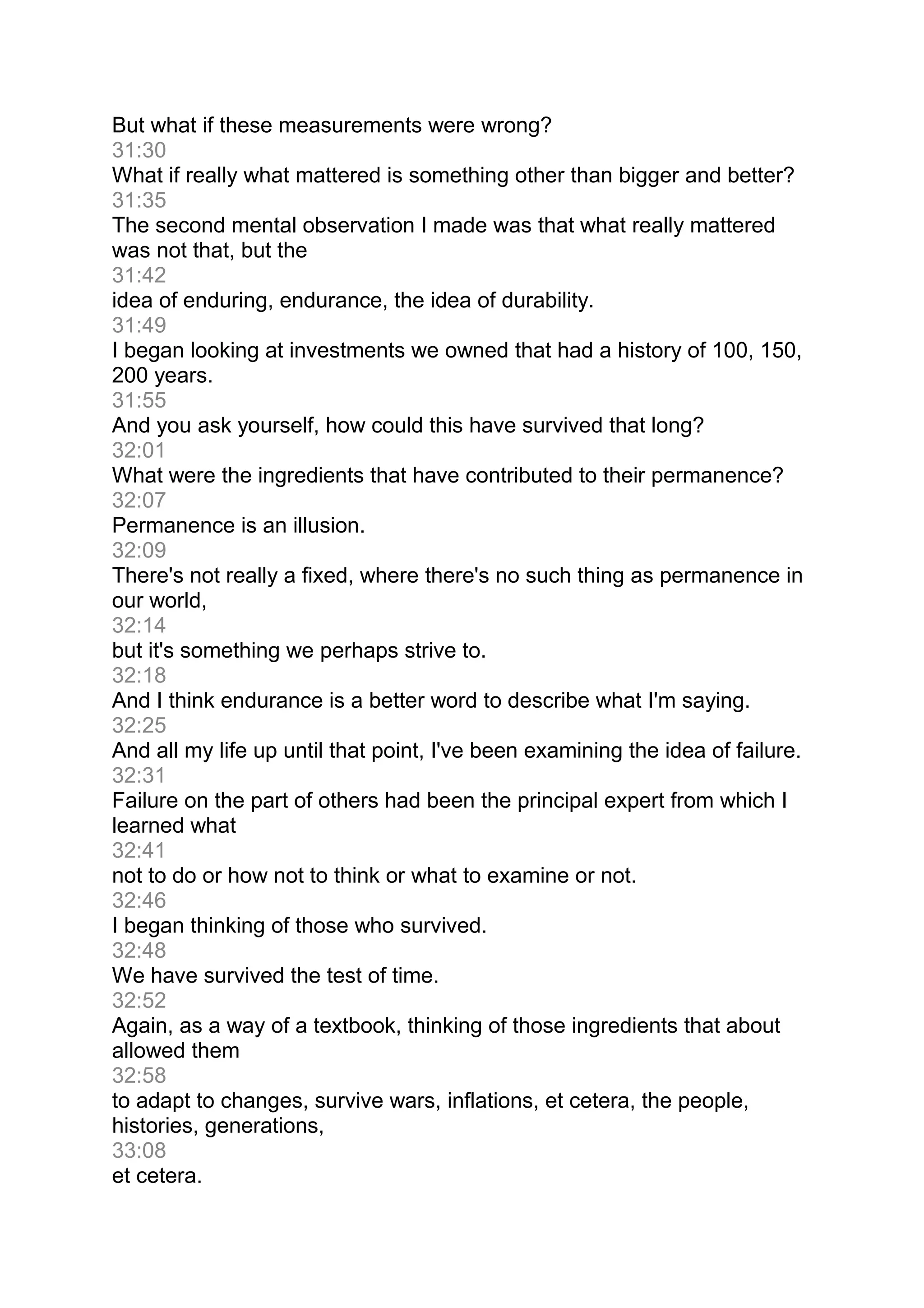 But what if these measurements were wrong?
31:30
What if really what mattered is something other than bigger and better?
31:35
The second mental observation I made was that what really mattered
was not that, but the
31:42
idea of enduring, endurance, the idea of durability.
31:49
I began looking at investments we owned that had a history of 100, 150,
200 years.
31:55
And you ask yourself, how could this have survived that long?
32:01
What were the ingredients that have contributed to their permanence?
32:07
Permanence is an illusion.
32:09
There's not really a fixed, where there's no such thing as permanence in
our world,
32:14
but it's something we perhaps strive to.
32:18
And I think endurance is a better word to describe what I'm saying.
32:25
And all my life up until that point, I've been examining the idea of failure.
32:31
Failure on the part of others had been the principal expert from which I
learned what
32:41
not to do or how not to think or what to examine or not.
32:46
I began thinking of those who survived.
32:48
We have survived the test of time.
32:52
Again, as a way of a textbook, thinking of those ingredients that about
allowed them
32:58
to adapt to changes, survive wars, inflations, et cetera, the people,
histories, generations,
33:08
et cetera.
 