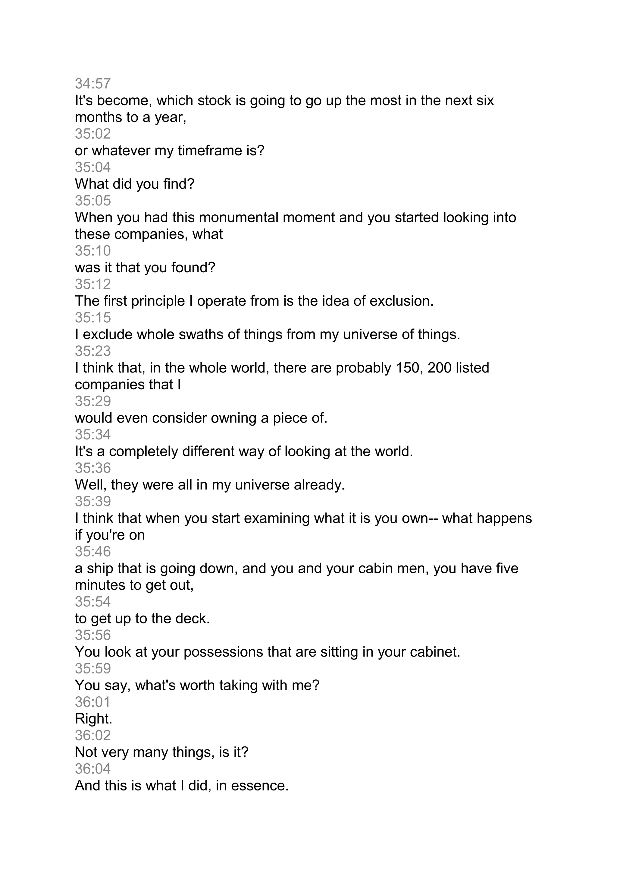 34:57
It's become, which stock is going to go up the most in the next six
months to a year,
35:02
or whatever my timeframe is?
35:04
What did you find?
35:05
When you had this monumental moment and you started looking into
these companies, what
35:10
was it that you found?
35:12
The first principle I operate from is the idea of exclusion.
35:15
I exclude whole swaths of things from my universe of things.
35:23
I think that, in the whole world, there are probably 150, 200 listed
companies that I
35:29
would even consider owning a piece of.
35:34
It's a completely different way of looking at the world.
35:36
Well, they were all in my universe already.
35:39
I think that when you start examining what it is you own-- what happens
if you're on
35:46
a ship that is going down, and you and your cabin men, you have five
minutes to get out,
35:54
to get up to the deck.
35:56
You look at your possessions that are sitting in your cabinet.
35:59
You say, what's worth taking with me?
36:01
Right.
36:02
Not very many things, is it?
36:04
And this is what I did, in essence.
 