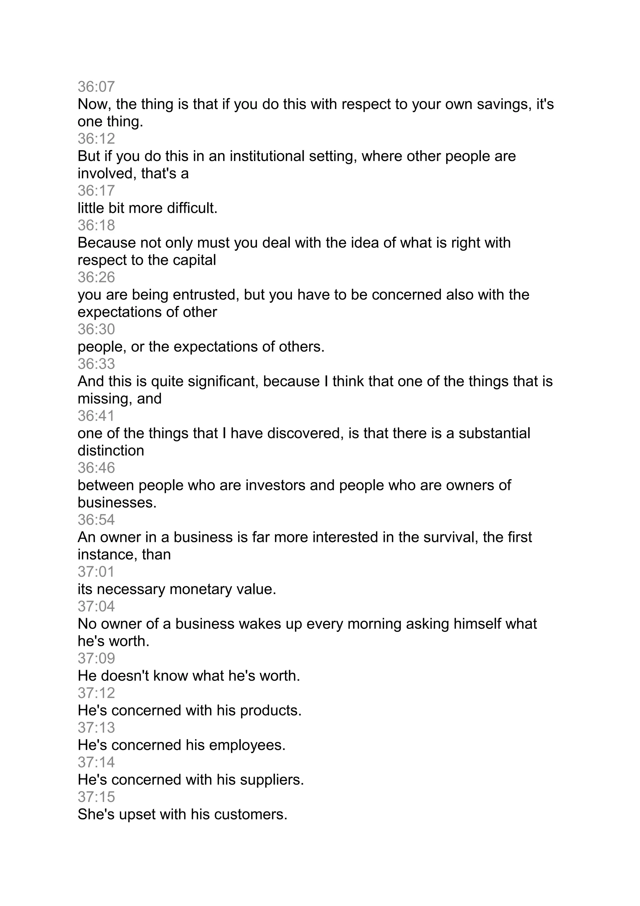 36:07
Now, the thing is that if you do this with respect to your own savings, it's
one thing.
36:12
But if you do this in an institutional setting, where other people are
involved, that's a
36:17
little bit more difficult.
36:18
Because not only must you deal with the idea of what is right with
respect to the capital
36:26
you are being entrusted, but you have to be concerned also with the
expectations of other
36:30
people, or the expectations of others.
36:33
And this is quite significant, because I think that one of the things that is
missing, and
36:41
one of the things that I have discovered, is that there is a substantial
distinction
36:46
between people who are investors and people who are owners of
businesses.
36:54
An owner in a business is far more interested in the survival, the first
instance, than
37:01
its necessary monetary value.
37:04
No owner of a business wakes up every morning asking himself what
he's worth.
37:09
He doesn't know what he's worth.
37:12
He's concerned with his products.
37:13
He's concerned his employees.
37:14
He's concerned with his suppliers.
37:15
She's upset with his customers.
 