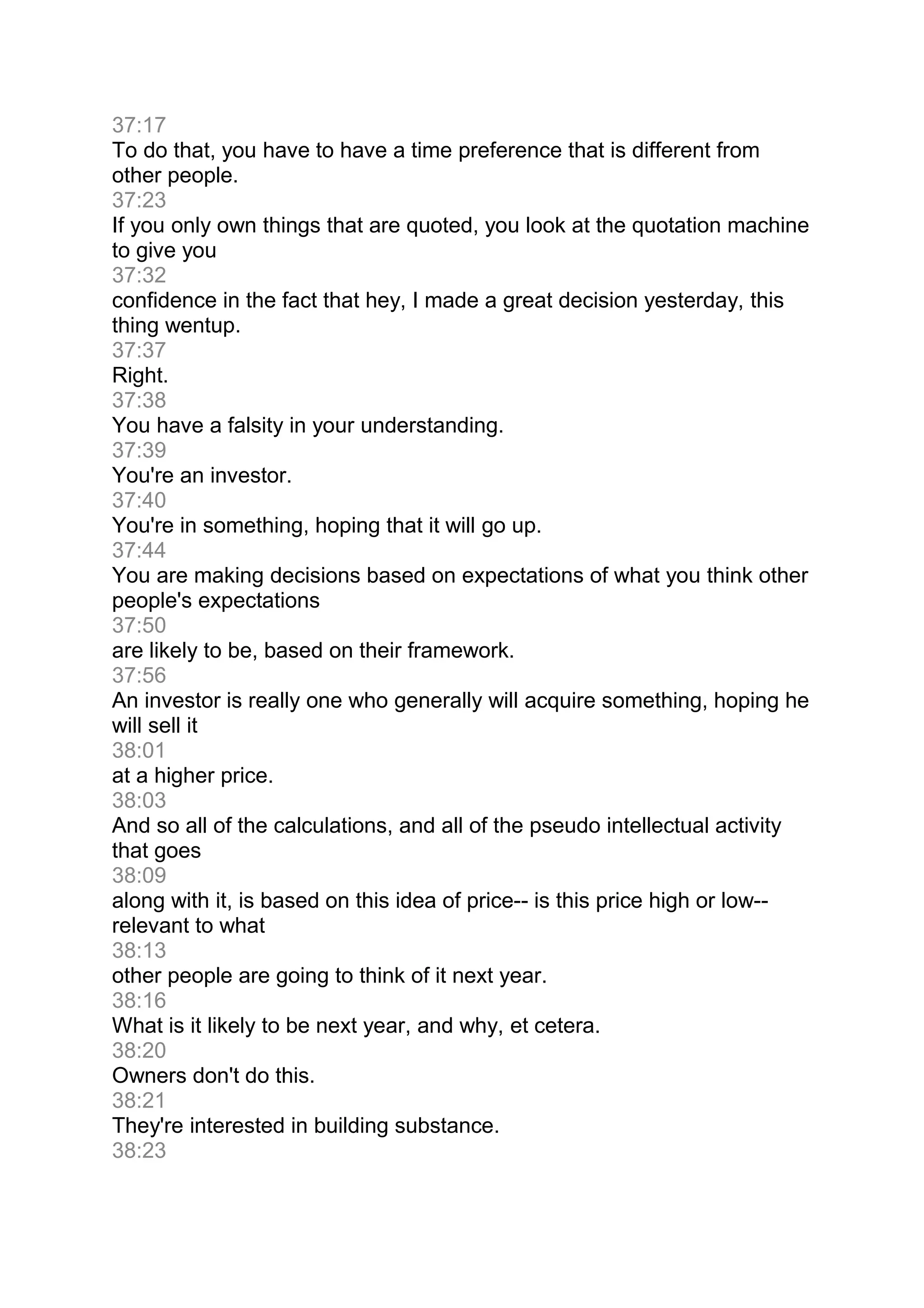 37:17
To do that, you have to have a time preference that is different from
other people.
37:23
If you only own things that are quoted, you look at the quotation machine
to give you
37:32
confidence in the fact that hey, I made a great decision yesterday, this
thing wentup.
37:37
Right.
37:38
You have a falsity in your understanding.
37:39
You're an investor.
37:40
You're in something, hoping that it will go up.
37:44
You are making decisions based on expectations of what you think other
people's expectations
37:50
are likely to be, based on their framework.
37:56
An investor is really one who generally will acquire something, hoping he
will sell it
38:01
at a higher price.
38:03
And so all of the calculations, and all of the pseudo intellectual activity
that goes
38:09
along with it, is based on this idea of price-- is this price high or low--
relevant to what
38:13
other people are going to think of it next year.
38:16
What is it likely to be next year, and why, et cetera.
38:20
Owners don't do this.
38:21
They're interested in building substance.
38:23
 