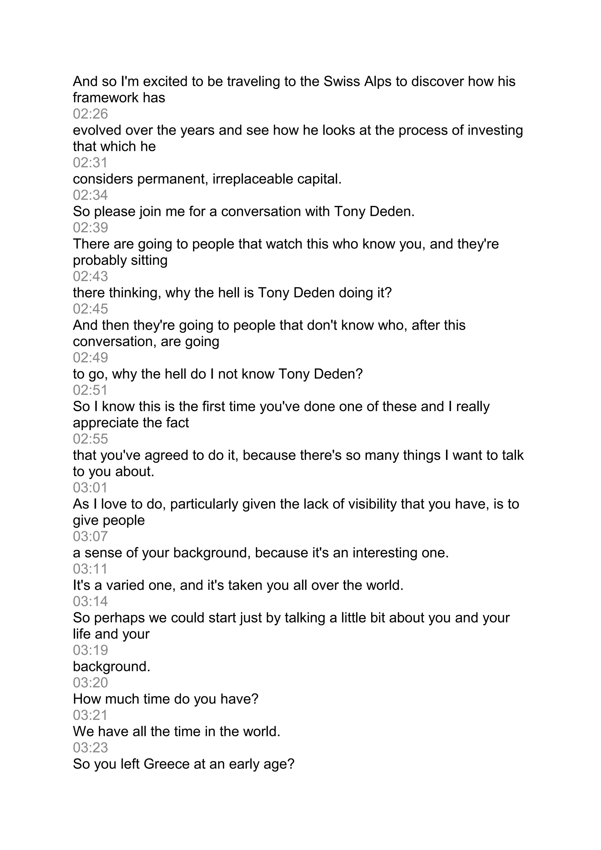 And so I'm excited to be traveling to the Swiss Alps to discover how his
framework has
02:26
evolved over the years and see how he looks at the process of investing
that which he
02:31
considers permanent, irreplaceable capital.
02:34
So please join me for a conversation with Tony Deden.
02:39
There are going to people that watch this who know you, and they're
probably sitting
02:43
there thinking, why the hell is Tony Deden doing it?
02:45
And then they're going to people that don't know who, after this
conversation, are going
02:49
to go, why the hell do I not know Tony Deden?
02:51
So I know this is the first time you've done one of these and I really
appreciate the fact
02:55
that you've agreed to do it, because there's so many things I want to talk
to you about.
03:01
As I love to do, particularly given the lack of visibility that you have, is to
give people
03:07
a sense of your background, because it's an interesting one.
03:11
It's a varied one, and it's taken you all over the world.
03:14
So perhaps we could start just by talking a little bit about you and your
life and your
03:19
background.
03:20
How much time do you have?
03:21
We have all the time in the world.
03:23
So you left Greece at an early age?
 