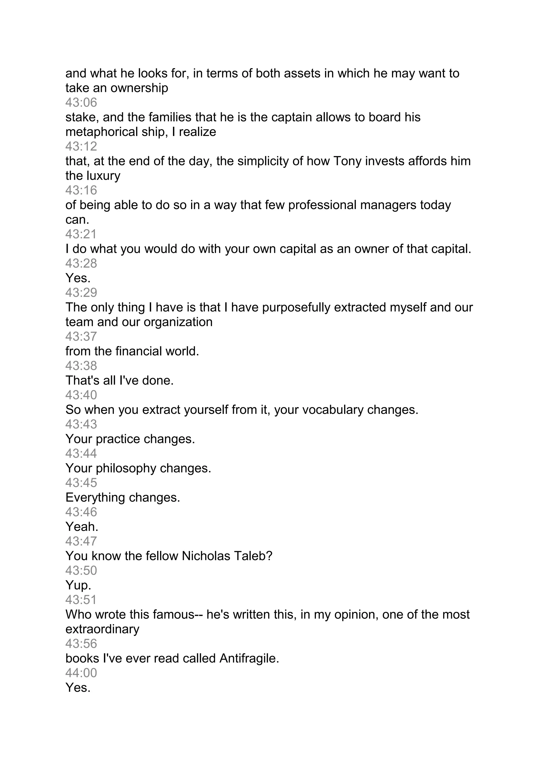 and what he looks for, in terms of both assets in which he may want to
take an ownership
43:06
stake, and the families that he is the captain allows to board his
metaphorical ship, I realize
43:12
that, at the end of the day, the simplicity of how Tony invests affords him
the luxury
43:16
of being able to do so in a way that few professional managers today
can.
43:21
I do what you would do with your own capital as an owner of that capital.
43:28
Yes.
43:29
The only thing I have is that I have purposefully extracted myself and our
team and our organization
43:37
from the financial world.
43:38
That's all I've done.
43:40
So when you extract yourself from it, your vocabulary changes.
43:43
Your practice changes.
43:44
Your philosophy changes.
43:45
Everything changes.
43:46
Yeah.
43:47
You know the fellow Nicholas Taleb?
43:50
Yup.
43:51
Who wrote this famous-- he's written this, in my opinion, one of the most
extraordinary
43:56
books I've ever read called Antifragile.
44:00
Yes.
 