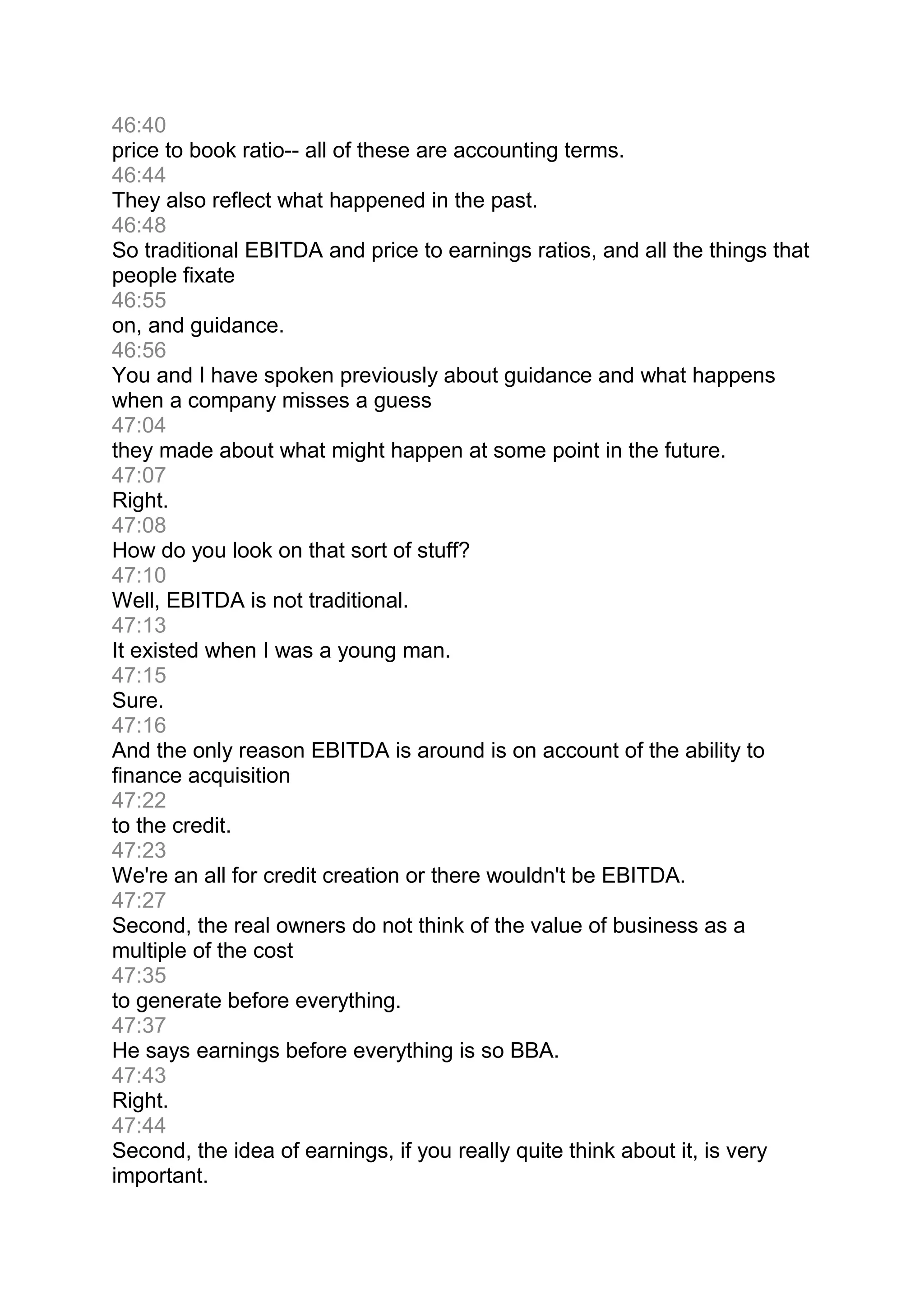 46:40
price to book ratio-- all of these are accounting terms.
46:44
They also reflect what happened in the past.
46:48
So traditional EBITDA and price to earnings ratios, and all the things that
people fixate
46:55
on, and guidance.
46:56
You and I have spoken previously about guidance and what happens
when a company misses a guess
47:04
they made about what might happen at some point in the future.
47:07
Right.
47:08
How do you look on that sort of stuff?
47:10
Well, EBITDA is not traditional.
47:13
It existed when I was a young man.
47:15
Sure.
47:16
And the only reason EBITDA is around is on account of the ability to
finance acquisition
47:22
to the credit.
47:23
We're an all for credit creation or there wouldn't be EBITDA.
47:27
Second, the real owners do not think of the value of business as a
multiple of the cost
47:35
to generate before everything.
47:37
He says earnings before everything is so BBA.
47:43
Right.
47:44
Second, the idea of earnings, if you really quite think about it, is very
important.
 