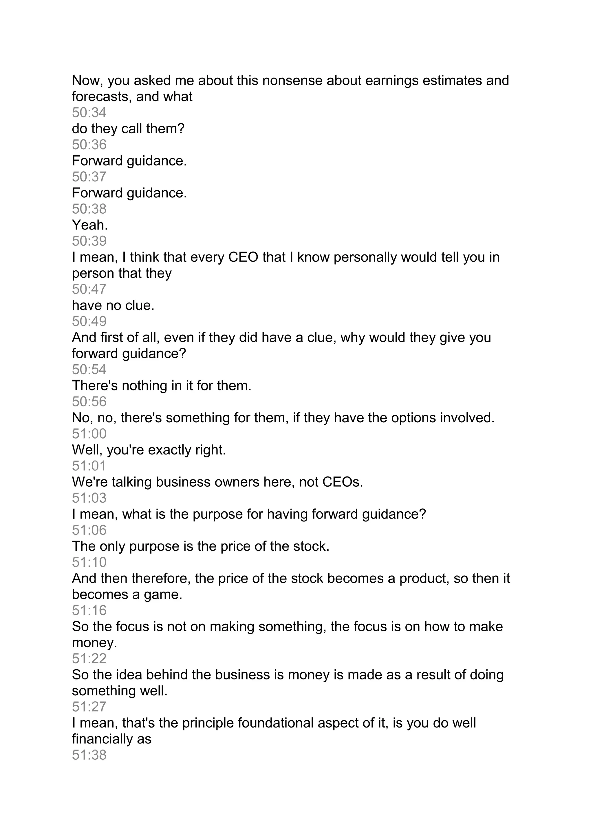 Now, you asked me about this nonsense about earnings estimates and
forecasts, and what
50:34
do they call them?
50:36
Forward guidance.
50:37
Forward guidance.
50:38
Yeah.
50:39
I mean, I think that every CEO that I know personally would tell you in
person that they
50:47
have no clue.
50:49
And first of all, even if they did have a clue, why would they give you
forward guidance?
50:54
There's nothing in it for them.
50:56
No, no, there's something for them, if they have the options involved.
51:00
Well, you're exactly right.
51:01
We're talking business owners here, not CEOs.
51:03
I mean, what is the purpose for having forward guidance?
51:06
The only purpose is the price of the stock.
51:10
And then therefore, the price of the stock becomes a product, so then it
becomes a game.
51:16
So the focus is not on making something, the focus is on how to make
money.
51:22
So the idea behind the business is money is made as a result of doing
something well.
51:27
I mean, that's the principle foundational aspect of it, is you do well
financially as
51:38
 