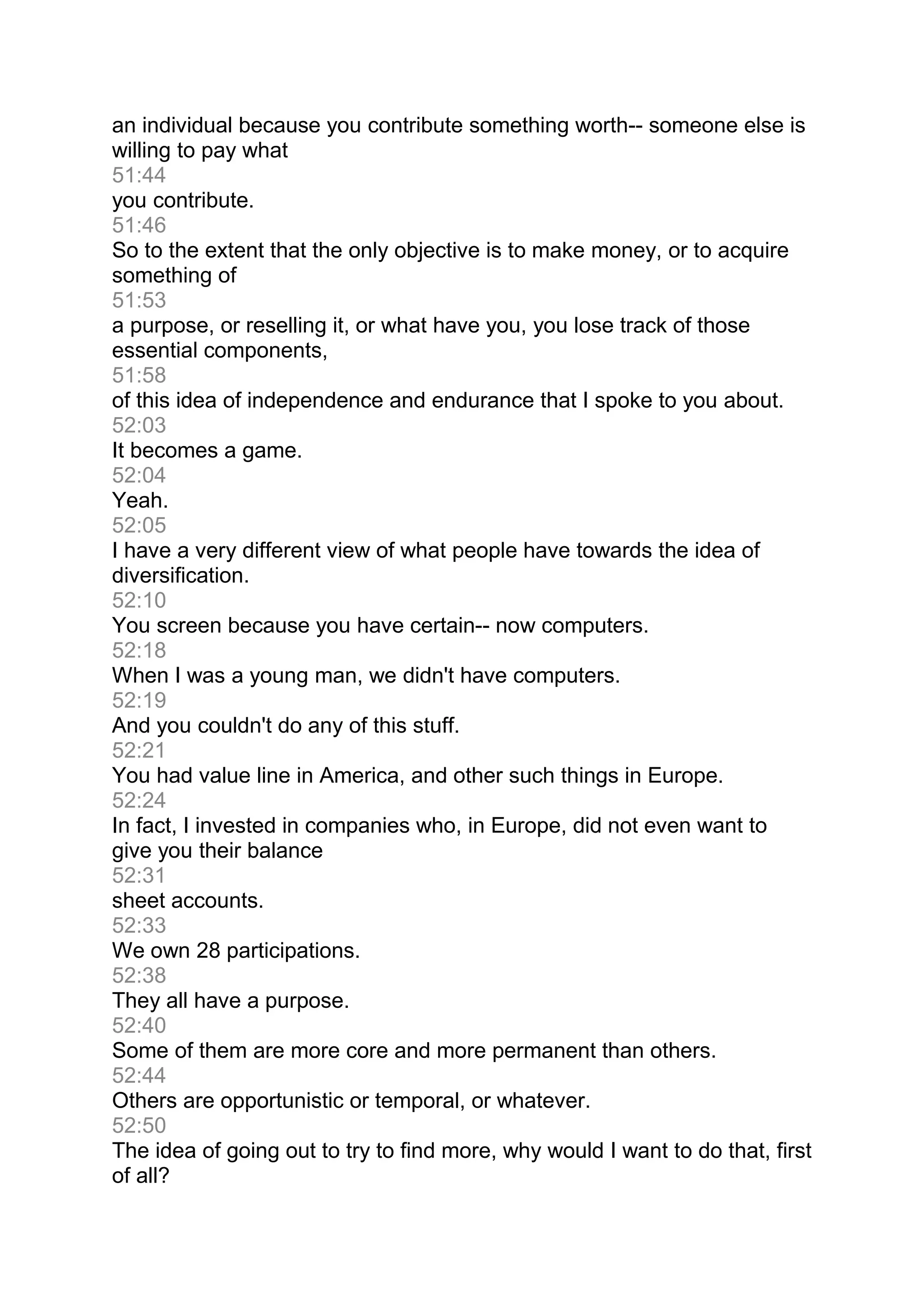 an individual because you contribute something worth-- someone else is
willing to pay what
51:44
you contribute.
51:46
So to the extent that the only objective is to make money, or to acquire
something of
51:53
a purpose, or reselling it, or what have you, you lose track of those
essential components,
51:58
of this idea of independence and endurance that I spoke to you about.
52:03
It becomes a game.
52:04
Yeah.
52:05
I have a very different view of what people have towards the idea of
diversification.
52:10
You screen because you have certain-- now computers.
52:18
When I was a young man, we didn't have computers.
52:19
And you couldn't do any of this stuff.
52:21
You had value line in America, and other such things in Europe.
52:24
In fact, I invested in companies who, in Europe, did not even want to
give you their balance
52:31
sheet accounts.
52:33
We own 28 participations.
52:38
They all have a purpose.
52:40
Some of them are more core and more permanent than others.
52:44
Others are opportunistic or temporal, or whatever.
52:50
The idea of going out to try to find more, why would I want to do that, first
of all?
 