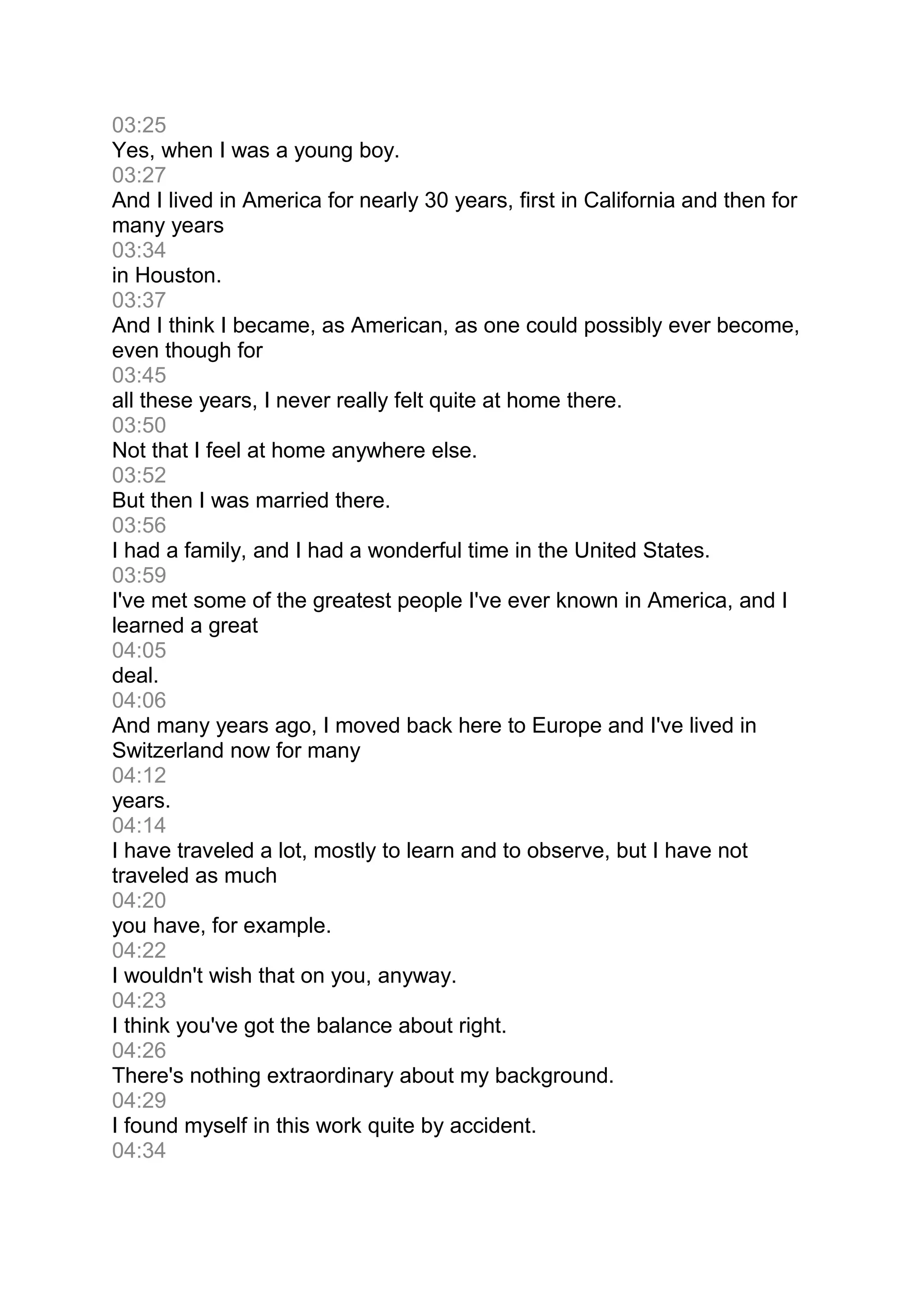 03:25
Yes, when I was a young boy.
03:27
And I lived in America for nearly 30 years, first in California and then for
many years
03:34
in Houston.
03:37
And I think I became, as American, as one could possibly ever become,
even though for
03:45
all these years, I never really felt quite at home there.
03:50
Not that I feel at home anywhere else.
03:52
But then I was married there.
03:56
I had a family, and I had a wonderful time in the United States.
03:59
I've met some of the greatest people I've ever known in America, and I
learned a great
04:05
deal.
04:06
And many years ago, I moved back here to Europe and I've lived in
Switzerland now for many
04:12
years.
04:14
I have traveled a lot, mostly to learn and to observe, but I have not
traveled as much
04:20
you have, for example.
04:22
I wouldn't wish that on you, anyway.
04:23
I think you've got the balance about right.
04:26
There's nothing extraordinary about my background.
04:29
I found myself in this work quite by accident.
04:34
 
