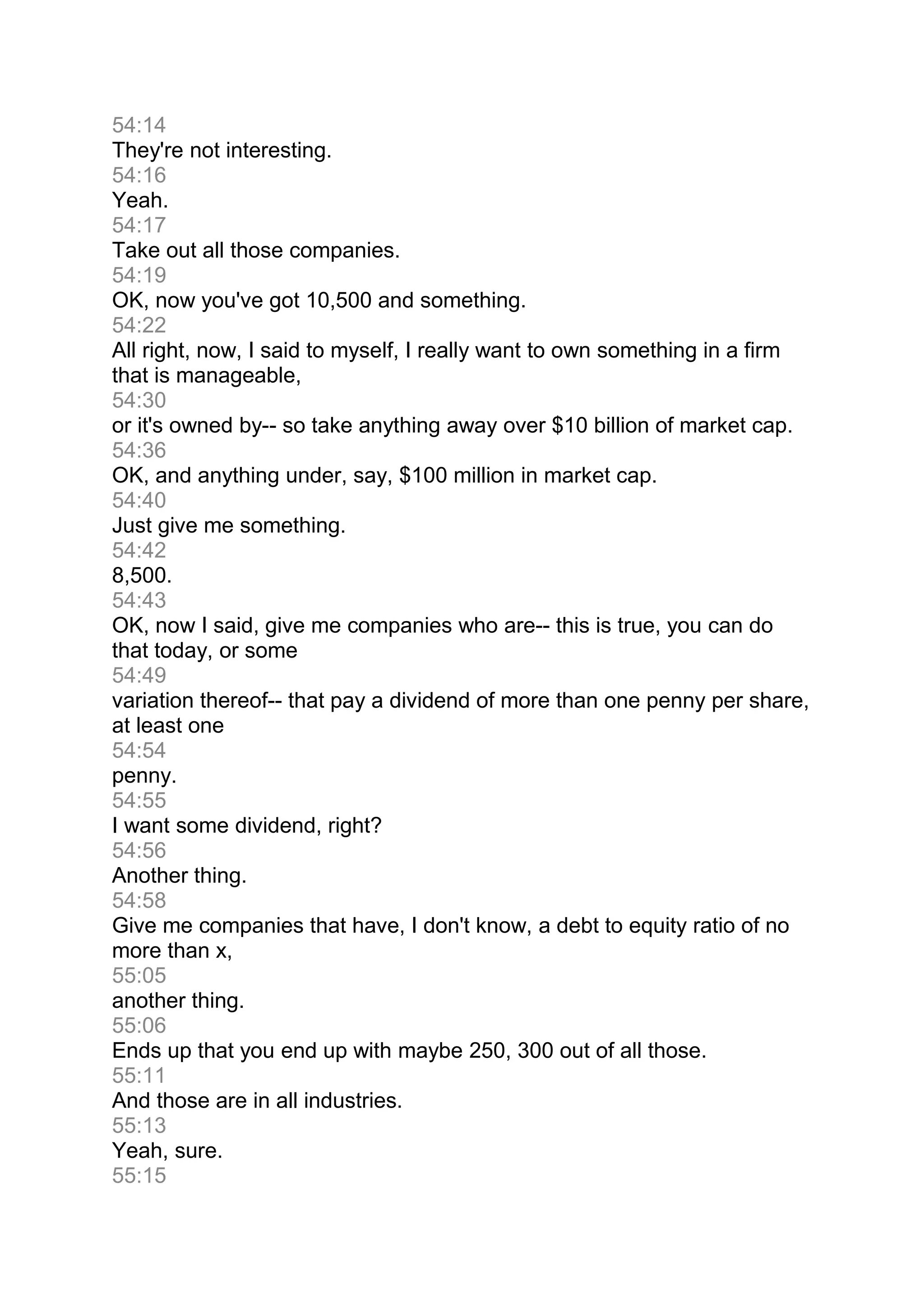 54:14
They're not interesting.
54:16
Yeah.
54:17
Take out all those companies.
54:19
OK, now you've got 10,500 and something.
54:22
All right, now, I said to myself, I really want to own something in a firm
that is manageable,
54:30
or it's owned by-- so take anything away over $10 billion of market cap.
54:36
OK, and anything under, say, $100 million in market cap.
54:40
Just give me something.
54:42
8,500.
54:43
OK, now I said, give me companies who are-- this is true, you can do
that today, or some
54:49
variation thereof-- that pay a dividend of more than one penny per share,
at least one
54:54
penny.
54:55
I want some dividend, right?
54:56
Another thing.
54:58
Give me companies that have, I don't know, a debt to equity ratio of no
more than x,
55:05
another thing.
55:06
Ends up that you end up with maybe 250, 300 out of all those.
55:11
And those are in all industries.
55:13
Yeah, sure.
55:15
 