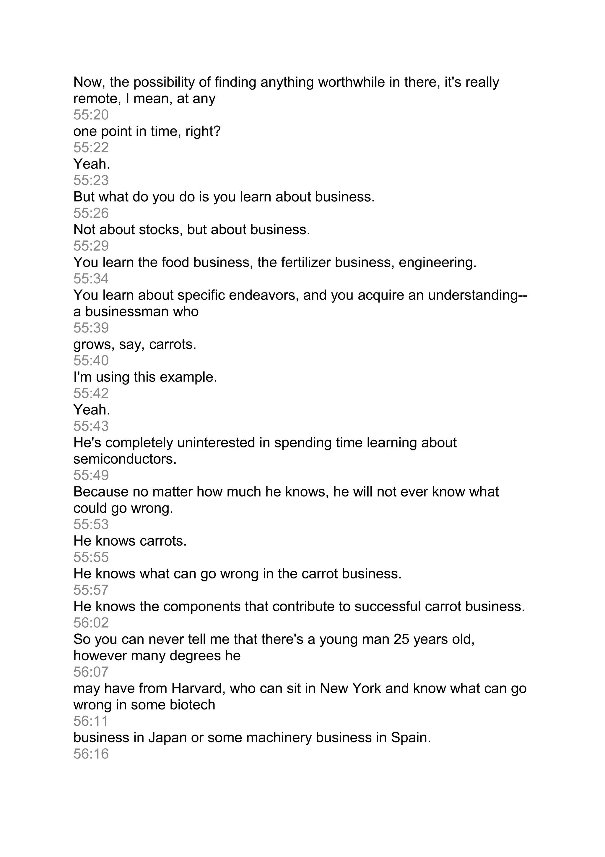 Now, the possibility of finding anything worthwhile in there, it's really
remote, I mean, at any
55:20
one point in time, right?
55:22
Yeah.
55:23
But what do you do is you learn about business.
55:26
Not about stocks, but about business.
55:29
You learn the food business, the fertilizer business, engineering.
55:34
You learn about specific endeavors, and you acquire an understanding--
a businessman who
55:39
grows, say, carrots.
55:40
I'm using this example.
55:42
Yeah.
55:43
He's completely uninterested in spending time learning about
semiconductors.
55:49
Because no matter how much he knows, he will not ever know what
could go wrong.
55:53
He knows carrots.
55:55
He knows what can go wrong in the carrot business.
55:57
He knows the components that contribute to successful carrot business.
56:02
So you can never tell me that there's a young man 25 years old,
however many degrees he
56:07
may have from Harvard, who can sit in New York and know what can go
wrong in some biotech
56:11
business in Japan or some machinery business in Spain.
56:16
 