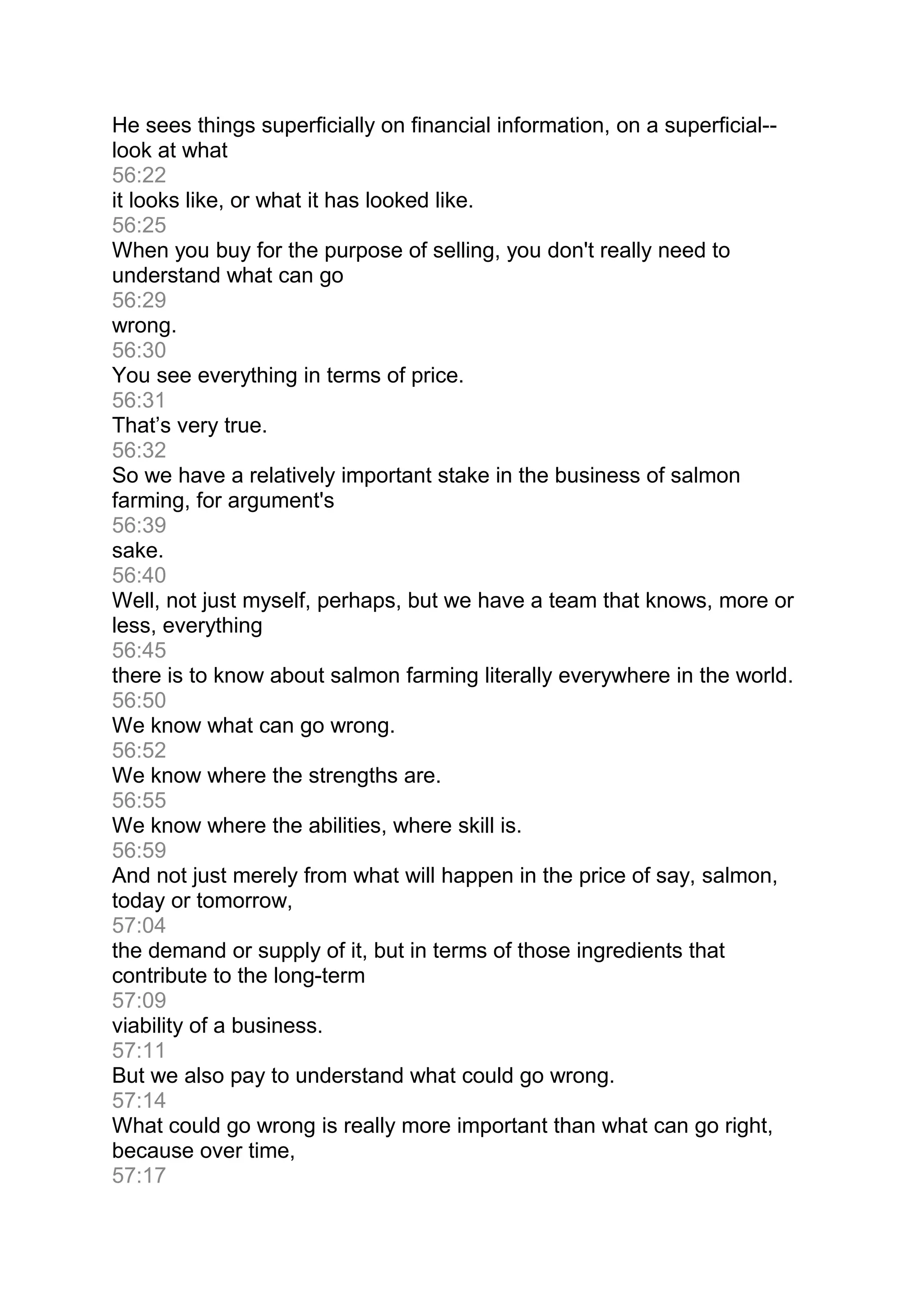 He sees things superficially on financial information, on a superficial--
look at what
56:22
it looks like, or what it has looked like.
56:25
When you buy for the purpose of selling, you don't really need to
understand what can go
56:29
wrong.
56:30
You see everything in terms of price.
56:31
That’s very true.
56:32
So we have a relatively important stake in the business of salmon
farming, for argument's
56:39
sake.
56:40
Well, not just myself, perhaps, but we have a team that knows, more or
less, everything
56:45
there is to know about salmon farming literally everywhere in the world.
56:50
We know what can go wrong.
56:52
We know where the strengths are.
56:55
We know where the abilities, where skill is.
56:59
And not just merely from what will happen in the price of say, salmon,
today or tomorrow,
57:04
the demand or supply of it, but in terms of those ingredients that
contribute to the long-term
57:09
viability of a business.
57:11
But we also pay to understand what could go wrong.
57:14
What could go wrong is really more important than what can go right,
because over time,
57:17
 