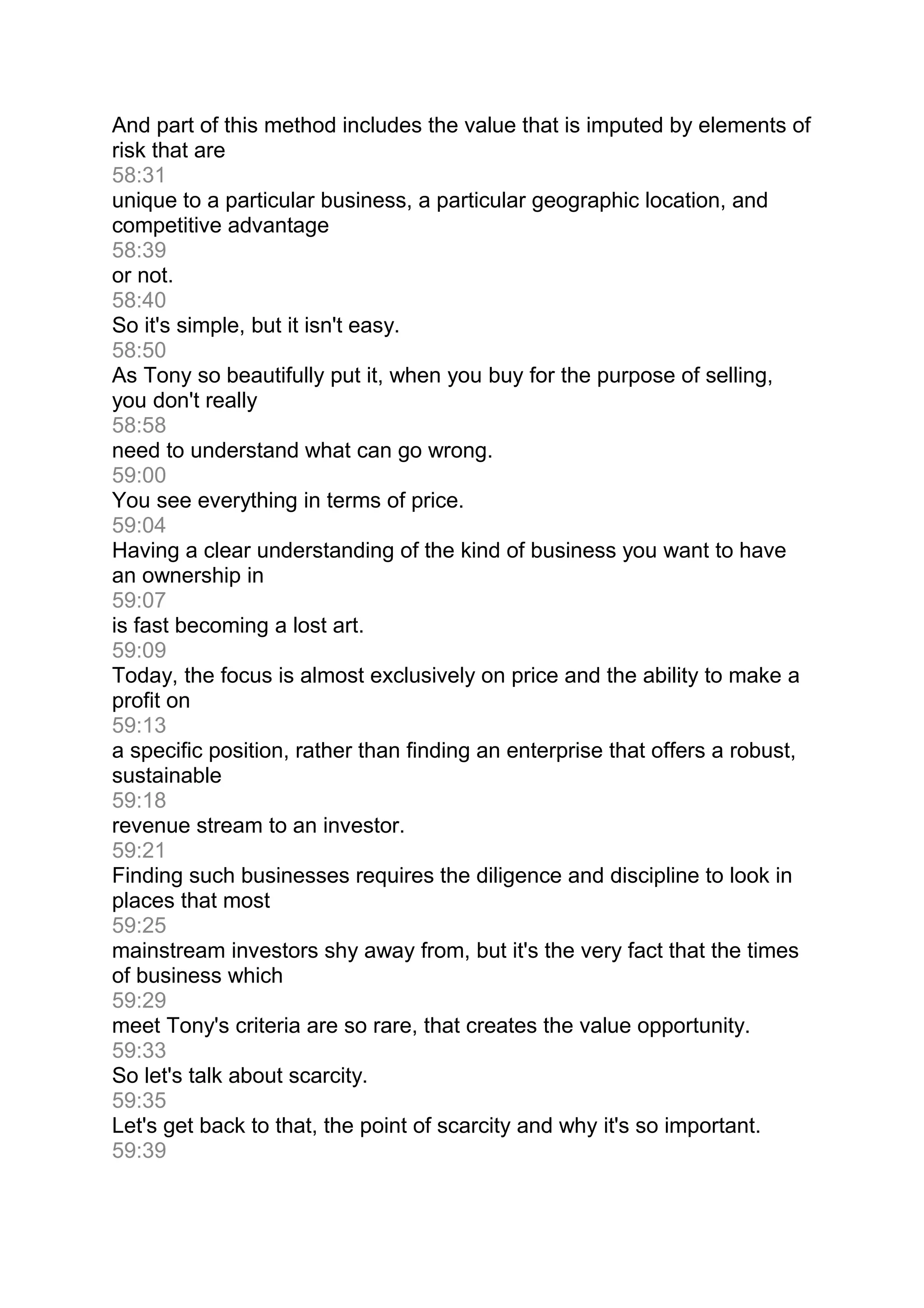 And part of this method includes the value that is imputed by elements of
risk that are
58:31
unique to a particular business, a particular geographic location, and
competitive advantage
58:39
or not.
58:40
So it's simple, but it isn't easy.
58:50
As Tony so beautifully put it, when you buy for the purpose of selling,
you don't really
58:58
need to understand what can go wrong.
59:00
You see everything in terms of price.
59:04
Having a clear understanding of the kind of business you want to have
an ownership in
59:07
is fast becoming a lost art.
59:09
Today, the focus is almost exclusively on price and the ability to make a
profit on
59:13
a specific position, rather than finding an enterprise that offers a robust,
sustainable
59:18
revenue stream to an investor.
59:21
Finding such businesses requires the diligence and discipline to look in
places that most
59:25
mainstream investors shy away from, but it's the very fact that the times
of business which
59:29
meet Tony's criteria are so rare, that creates the value opportunity.
59:33
So let's talk about scarcity.
59:35
Let's get back to that, the point of scarcity and why it's so important.
59:39
 