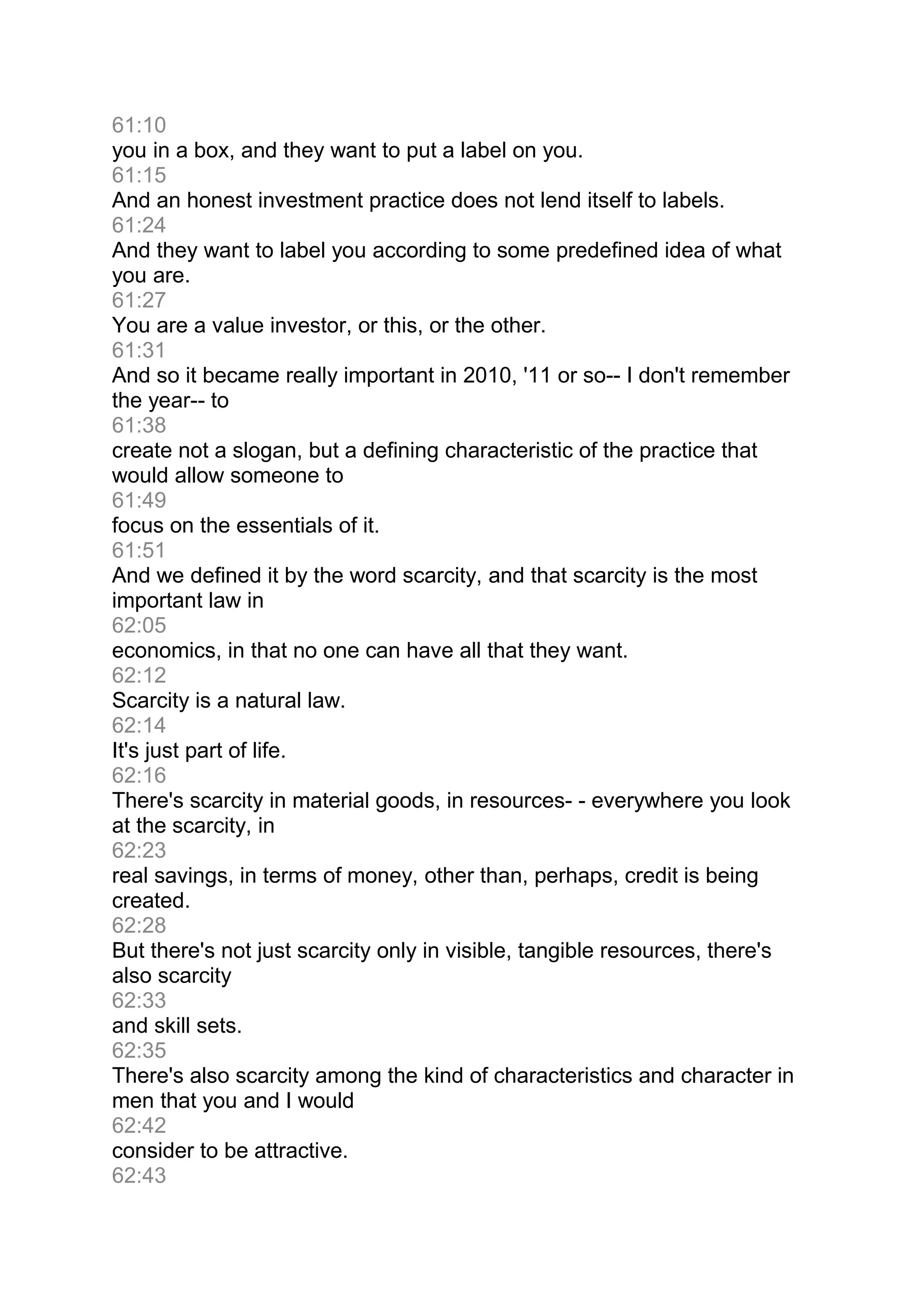 61:10
you in a box, and they want to put a label on you.
61:15
And an honest investment practice does not lend itself to labels.
61:24
And they want to label you according to some predefined idea of what
you are.
61:27
You are a value investor, or this, or the other.
61:31
And so it became really important in 2010, '11 or so-- I don't remember
the year-- to
61:38
create not a slogan, but a defining characteristic of the practice that
would allow someone to
61:49
focus on the essentials of it.
61:51
And we defined it by the word scarcity, and that scarcity is the most
important law in
62:05
economics, in that no one can have all that they want.
62:12
Scarcity is a natural law.
62:14
It's just part of life.
62:16
There's scarcity in material goods, in resources- - everywhere you look
at the scarcity, in
62:23
real savings, in terms of money, other than, perhaps, credit is being
created.
62:28
But there's not just scarcity only in visible, tangible resources, there's
also scarcity
62:33
and skill sets.
62:35
There's also scarcity among the kind of characteristics and character in
men that you and I would
62:42
consider to be attractive.
62:43
 