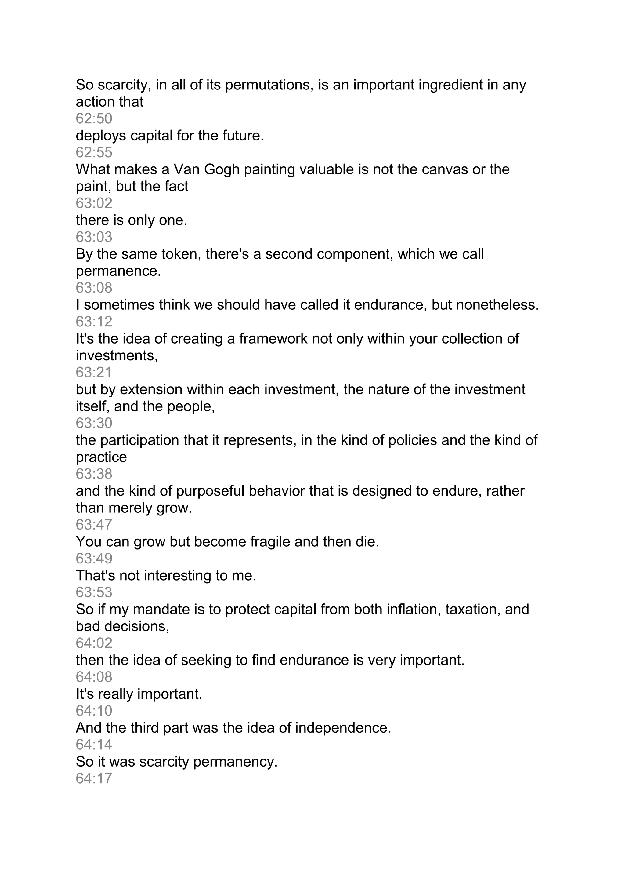 So scarcity, in all of its permutations, is an important ingredient in any
action that
62:50
deploys capital for the future.
62:55
What makes a Van Gogh painting valuable is not the canvas or the
paint, but the fact
63:02
there is only one.
63:03
By the same token, there's a second component, which we call
permanence.
63:08
I sometimes think we should have called it endurance, but nonetheless.
63:12
It's the idea of creating a framework not only within your collection of
investments,
63:21
but by extension within each investment, the nature of the investment
itself, and the people,
63:30
the participation that it represents, in the kind of policies and the kind of
practice
63:38
and the kind of purposeful behavior that is designed to endure, rather
than merely grow.
63:47
You can grow but become fragile and then die.
63:49
That's not interesting to me.
63:53
So if my mandate is to protect capital from both inflation, taxation, and
bad decisions,
64:02
then the idea of seeking to find endurance is very important.
64:08
It's really important.
64:10
And the third part was the idea of independence.
64:14
So it was scarcity permanency.
64:17
 