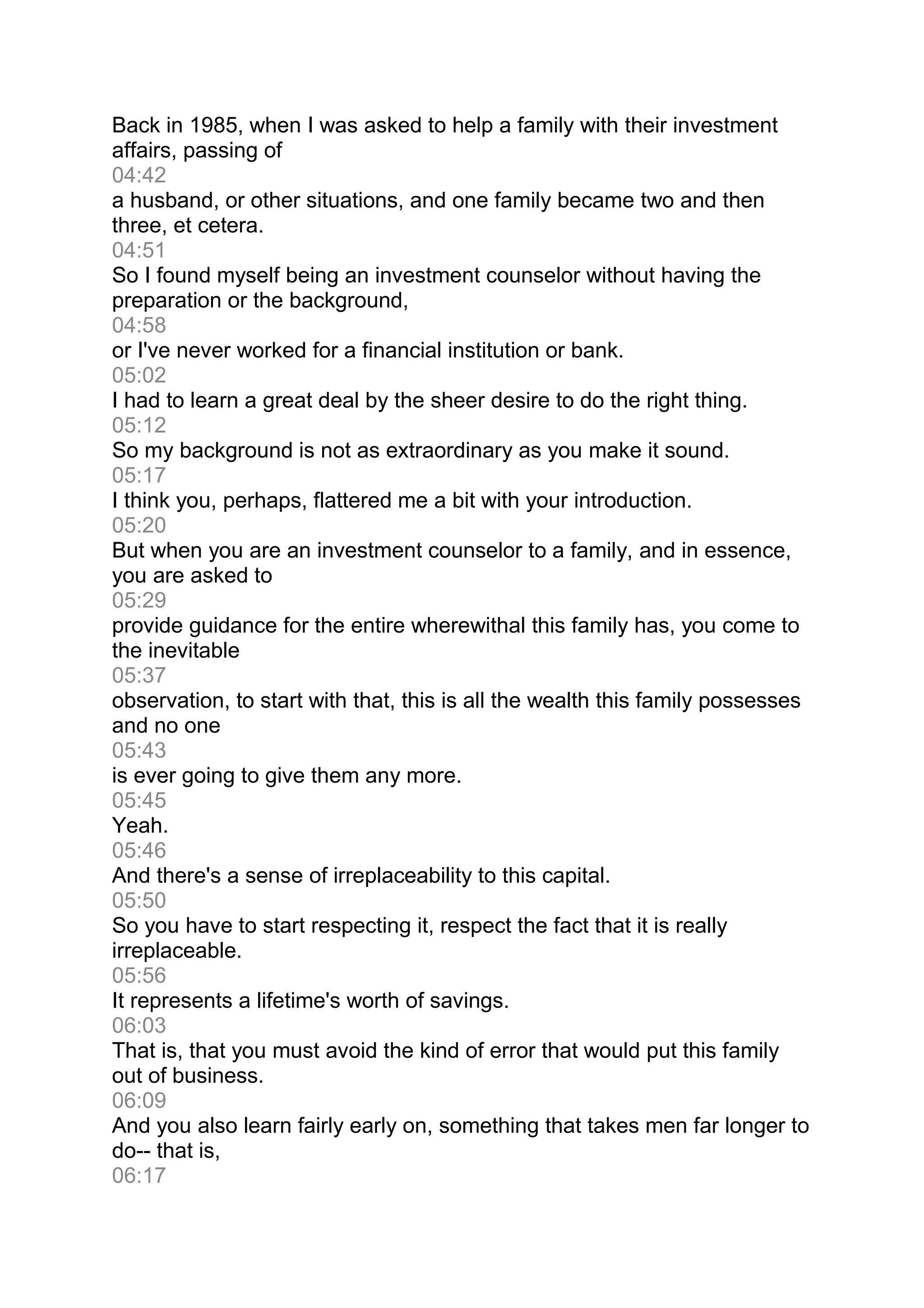 Back in 1985, when I was asked to help a family with their investment
affairs, passing of
04:42
a husband, or other situations, and one family became two and then
three, et cetera.
04:51
So I found myself being an investment counselor without having the
preparation or the background,
04:58
or I've never worked for a financial institution or bank.
05:02
I had to learn a great deal by the sheer desire to do the right thing.
05:12
So my background is not as extraordinary as you make it sound.
05:17
I think you, perhaps, flattered me a bit with your introduction.
05:20
But when you are an investment counselor to a family, and in essence,
you are asked to
05:29
provide guidance for the entire wherewithal this family has, you come to
the inevitable
05:37
observation, to start with that, this is all the wealth this family possesses
and no one
05:43
is ever going to give them any more.
05:45
Yeah.
05:46
And there's a sense of irreplaceability to this capital.
05:50
So you have to start respecting it, respect the fact that it is really
irreplaceable.
05:56
It represents a lifetime's worth of savings.
06:03
That is, that you must avoid the kind of error that would put this family
out of business.
06:09
And you also learn fairly early on, something that takes men far longer to
do-- that is,
06:17
 