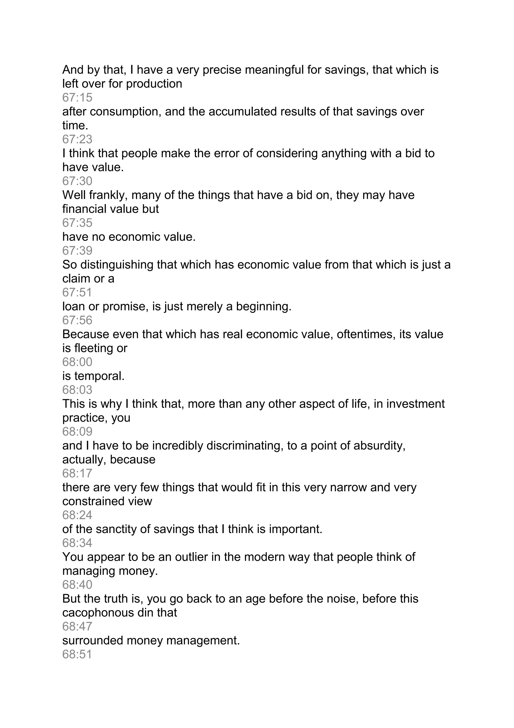 And by that, I have a very precise meaningful for savings, that which is
left over for production
67:15
after consumption, and the accumulated results of that savings over
time.
67:23
I think that people make the error of considering anything with a bid to
have value.
67:30
Well frankly, many of the things that have a bid on, they may have
financial value but
67:35
have no economic value.
67:39
So distinguishing that which has economic value from that which is just a
claim or a
67:51
loan or promise, is just merely a beginning.
67:56
Because even that which has real economic value, oftentimes, its value
is fleeting or
68:00
is temporal.
68:03
This is why I think that, more than any other aspect of life, in investment
practice, you
68:09
and I have to be incredibly discriminating, to a point of absurdity,
actually, because
68:17
there are very few things that would fit in this very narrow and very
constrained view
68:24
of the sanctity of savings that I think is important.
68:34
You appear to be an outlier in the modern way that people think of
managing money.
68:40
But the truth is, you go back to an age before the noise, before this
cacophonous din that
68:47
surrounded money management.
68:51
 