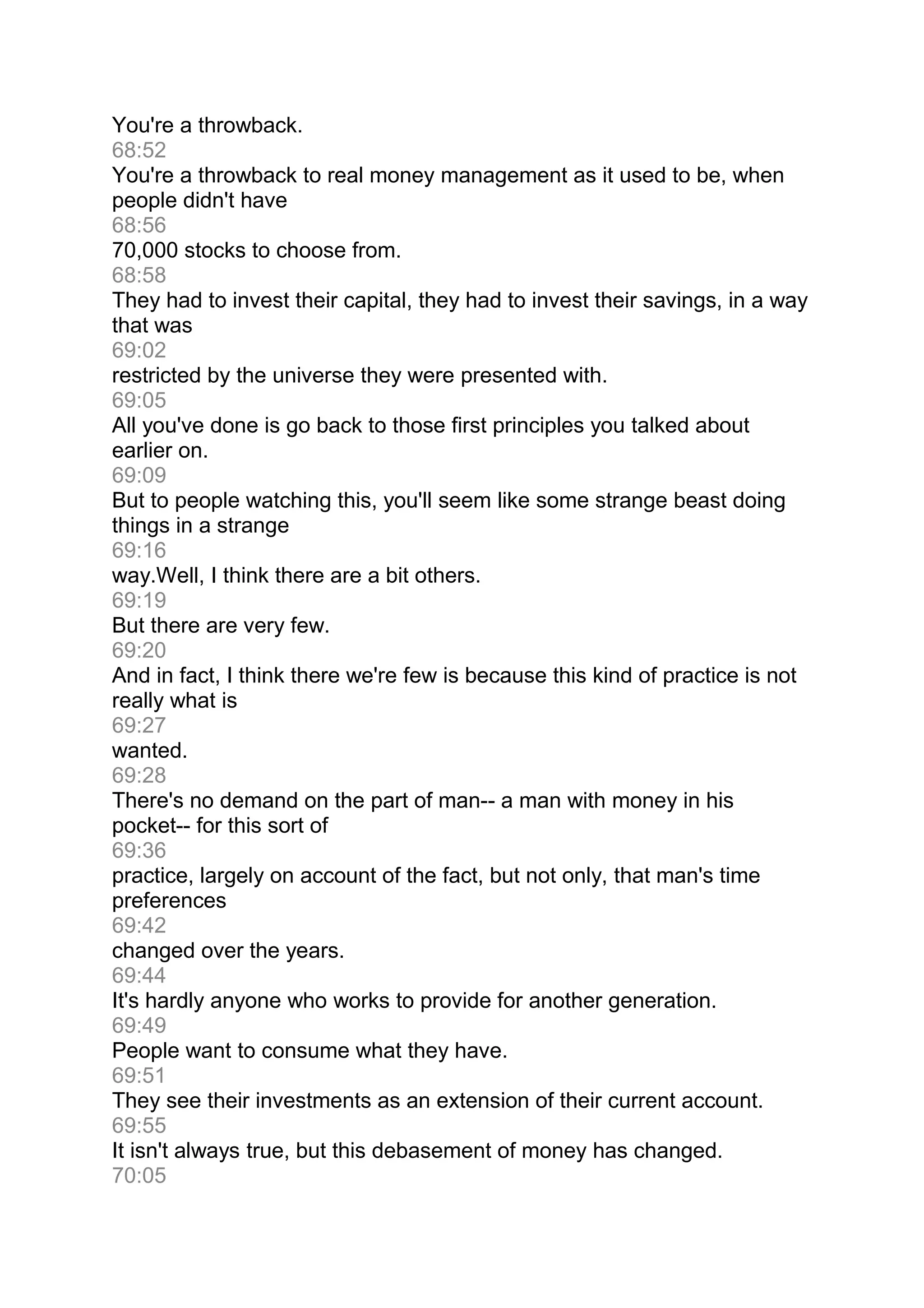 You're a throwback.
68:52
You're a throwback to real money management as it used to be, when
people didn't have
68:56
70,000 stocks to choose from.
68:58
They had to invest their capital, they had to invest their savings, in a way
that was
69:02
restricted by the universe they were presented with.
69:05
All you've done is go back to those first principles you talked about
earlier on.
69:09
But to people watching this, you'll seem like some strange beast doing
things in a strange
69:16
way.Well, I think there are a bit others.
69:19
But there are very few.
69:20
And in fact, I think there we're few is because this kind of practice is not
really what is
69:27
wanted.
69:28
There's no demand on the part of man-- a man with money in his
pocket-- for this sort of
69:36
practice, largely on account of the fact, but not only, that man's time
preferences
69:42
changed over the years.
69:44
It's hardly anyone who works to provide for another generation.
69:49
People want to consume what they have.
69:51
They see their investments as an extension of their current account.
69:55
It isn't always true, but this debasement of money has changed.
70:05
 