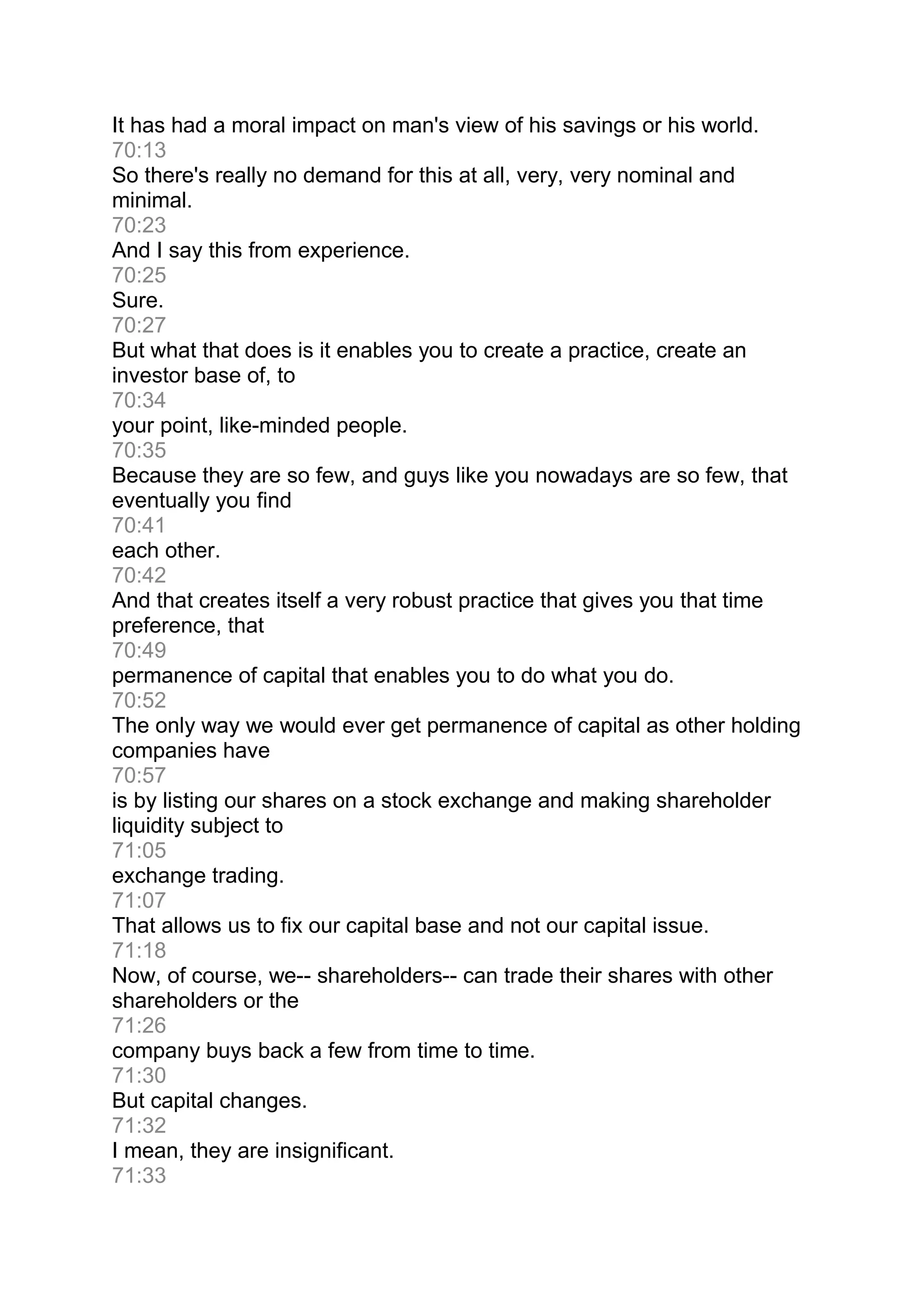 It has had a moral impact on man's view of his savings or his world.
70:13
So there's really no demand for this at all, very, very nominal and
minimal.
70:23
And I say this from experience.
70:25
Sure.
70:27
But what that does is it enables you to create a practice, create an
investor base of, to
70:34
your point, like-minded people.
70:35
Because they are so few, and guys like you nowadays are so few, that
eventually you find
70:41
each other.
70:42
And that creates itself a very robust practice that gives you that time
preference, that
70:49
permanence of capital that enables you to do what you do.
70:52
The only way we would ever get permanence of capital as other holding
companies have
70:57
is by listing our shares on a stock exchange and making shareholder
liquidity subject to
71:05
exchange trading.
71:07
That allows us to fix our capital base and not our capital issue.
71:18
Now, of course, we-- shareholders-- can trade their shares with other
shareholders or the
71:26
company buys back a few from time to time.
71:30
But capital changes.
71:32
I mean, they are insignificant.
71:33
 