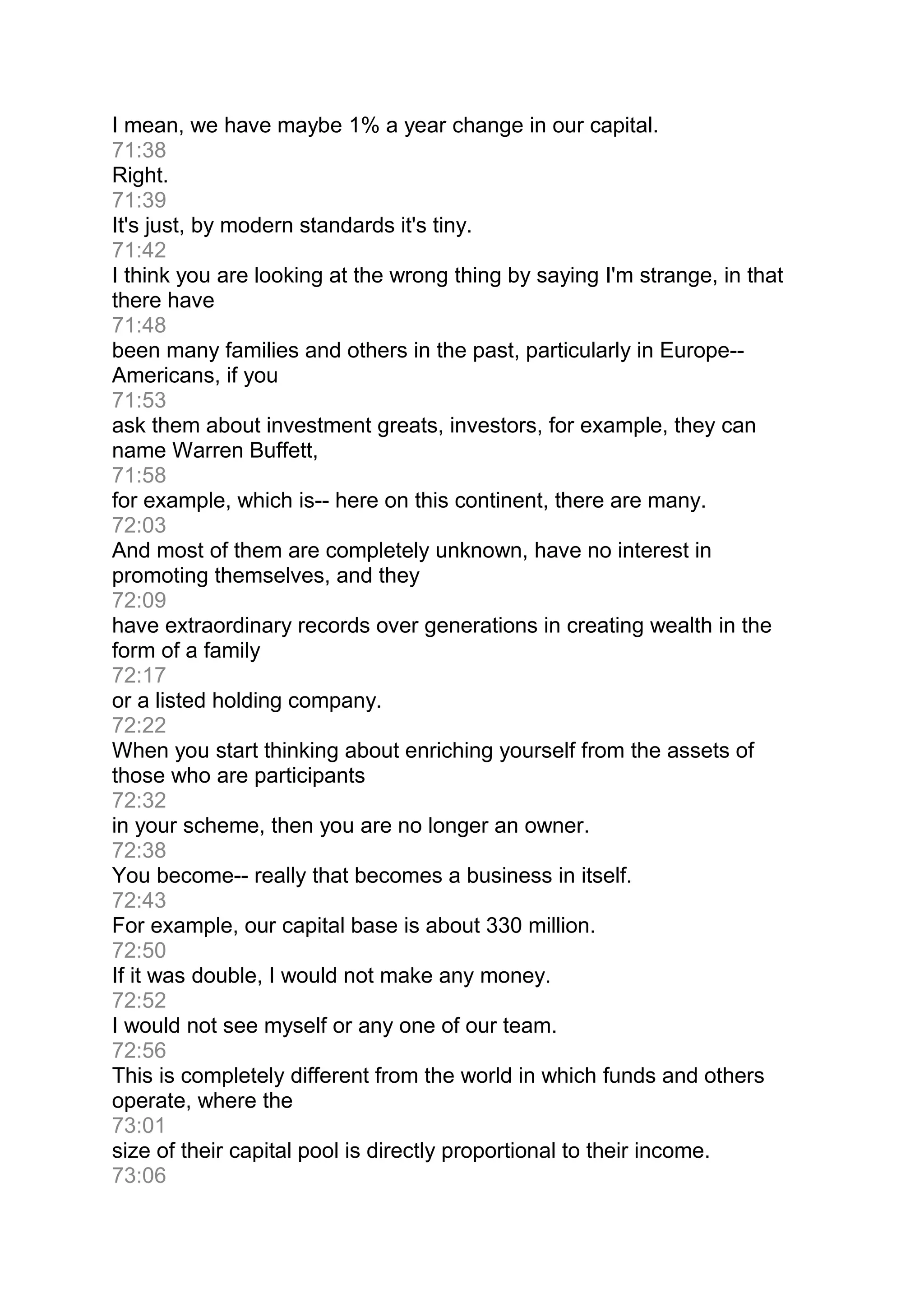 I mean, we have maybe 1% a year change in our capital.
71:38
Right.
71:39
It's just, by modern standards it's tiny.
71:42
I think you are looking at the wrong thing by saying I'm strange, in that
there have
71:48
been many families and others in the past, particularly in Europe--
Americans, if you
71:53
ask them about investment greats, investors, for example, they can
name Warren Buffett,
71:58
for example, which is-- here on this continent, there are many.
72:03
And most of them are completely unknown, have no interest in
promoting themselves, and they
72:09
have extraordinary records over generations in creating wealth in the
form of a family
72:17
or a listed holding company.
72:22
When you start thinking about enriching yourself from the assets of
those who are participants
72:32
in your scheme, then you are no longer an owner.
72:38
You become-- really that becomes a business in itself.
72:43
For example, our capital base is about 330 million.
72:50
If it was double, I would not make any money.
72:52
I would not see myself or any one of our team.
72:56
This is completely different from the world in which funds and others
operate, where the
73:01
size of their capital pool is directly proportional to their income.
73:06
 