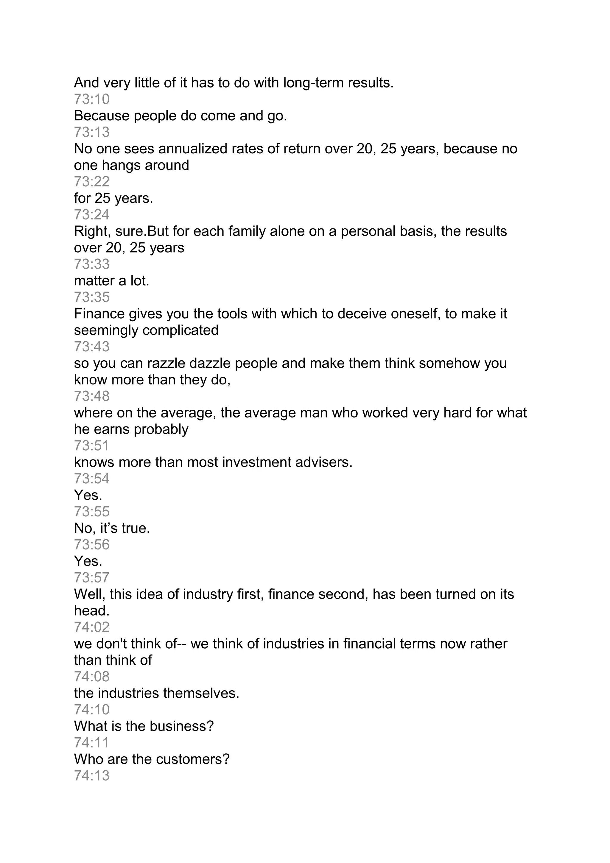 And very little of it has to do with long-term results.
73:10
Because people do come and go.
73:13
No one sees annualized rates of return over 20, 25 years, because no
one hangs around
73:22
for 25 years.
73:24
Right, sure.But for each family alone on a personal basis, the results
over 20, 25 years
73:33
matter a lot.
73:35
Finance gives you the tools with which to deceive oneself, to make it
seemingly complicated
73:43
so you can razzle dazzle people and make them think somehow you
know more than they do,
73:48
where on the average, the average man who worked very hard for what
he earns probably
73:51
knows more than most investment advisers.
73:54
Yes.
73:55
No, it’s true.
73:56
Yes.
73:57
Well, this idea of industry first, finance second, has been turned on its
head.
74:02
we don't think of-- we think of industries in financial terms now rather
than think of
74:08
the industries themselves.
74:10
What is the business?
74:11
Who are the customers?
74:13
 