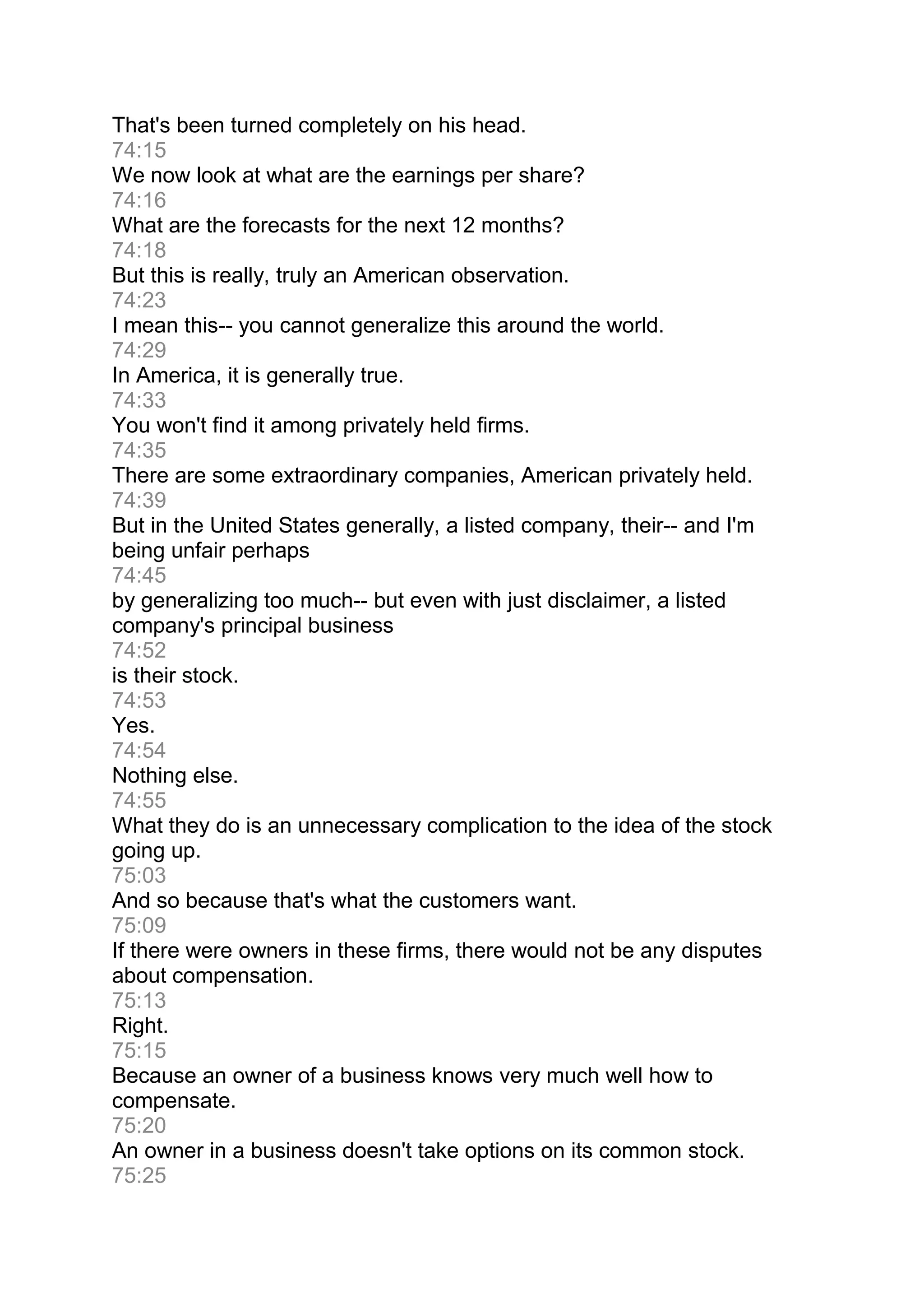 That's been turned completely on his head.
74:15
We now look at what are the earnings per share?
74:16
What are the forecasts for the next 12 months?
74:18
But this is really, truly an American observation.
74:23
I mean this-- you cannot generalize this around the world.
74:29
In America, it is generally true.
74:33
You won't find it among privately held firms.
74:35
There are some extraordinary companies, American privately held.
74:39
But in the United States generally, a listed company, their-- and I'm
being unfair perhaps
74:45
by generalizing too much-- but even with just disclaimer, a listed
company's principal business
74:52
is their stock.
74:53
Yes.
74:54
Nothing else.
74:55
What they do is an unnecessary complication to the idea of the stock
going up.
75:03
And so because that's what the customers want.
75:09
If there were owners in these firms, there would not be any disputes
about compensation.
75:13
Right.
75:15
Because an owner of a business knows very much well how to
compensate.
75:20
An owner in a business doesn't take options on its common stock.
75:25
 