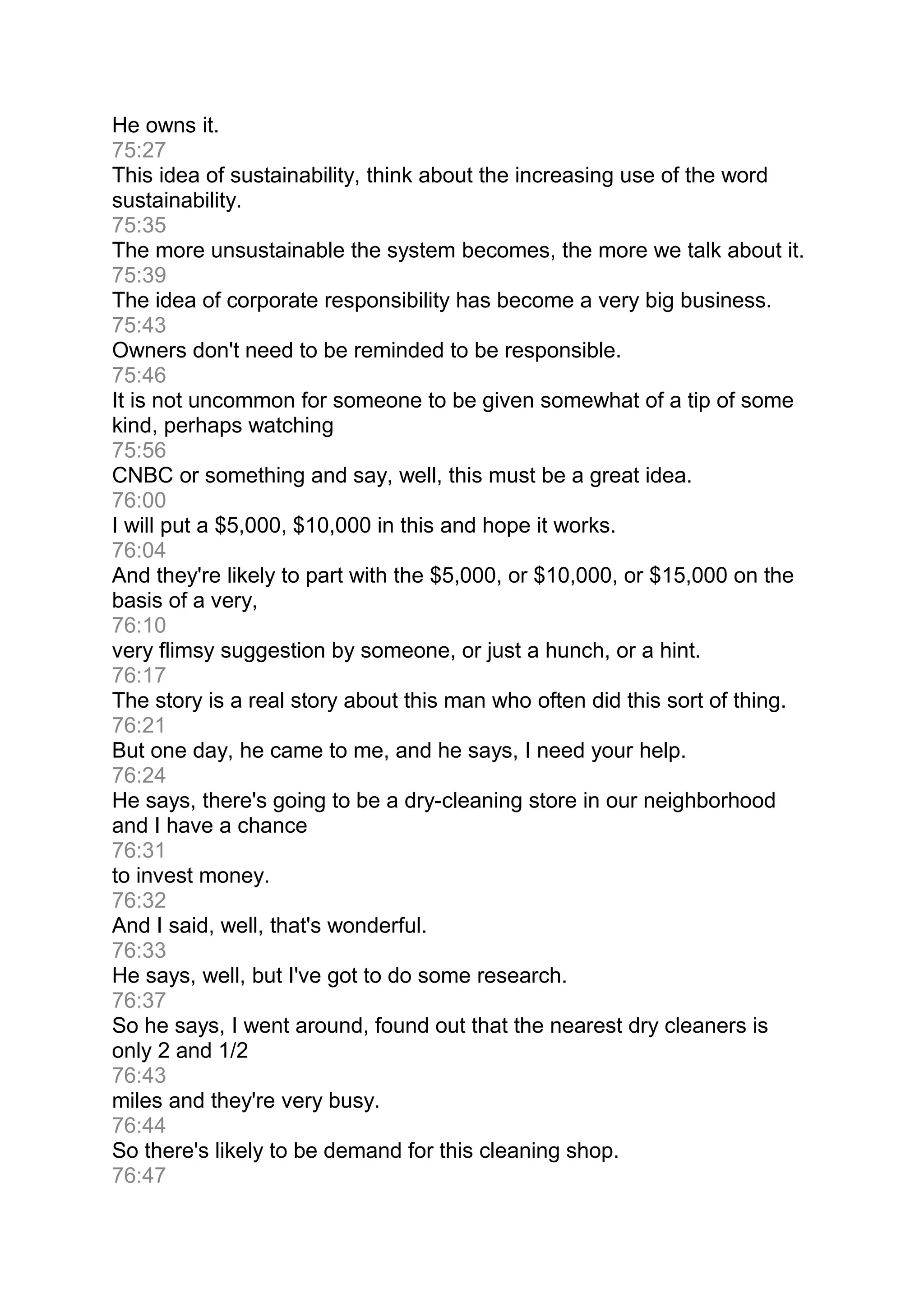 He owns it.
75:27
This idea of sustainability, think about the increasing use of the word
sustainability.
75:35
The more unsustainable the system becomes, the more we talk about it.
75:39
The idea of corporate responsibility has become a very big business.
75:43
Owners don't need to be reminded to be responsible.
75:46
It is not uncommon for someone to be given somewhat of a tip of some
kind, perhaps watching
75:56
CNBC or something and say, well, this must be a great idea.
76:00
I will put a $5,000, $10,000 in this and hope it works.
76:04
And they're likely to part with the $5,000, or $10,000, or $15,000 on the
basis of a very,
76:10
very flimsy suggestion by someone, or just a hunch, or a hint.
76:17
The story is a real story about this man who often did this sort of thing.
76:21
But one day, he came to me, and he says, I need your help.
76:24
He says, there's going to be a dry-cleaning store in our neighborhood
and I have a chance
76:31
to invest money.
76:32
And I said, well, that's wonderful.
76:33
He says, well, but I've got to do some research.
76:37
So he says, I went around, found out that the nearest dry cleaners is
only 2 and 1/2
76:43
miles and they're very busy.
76:44
So there's likely to be demand for this cleaning shop.
76:47
 