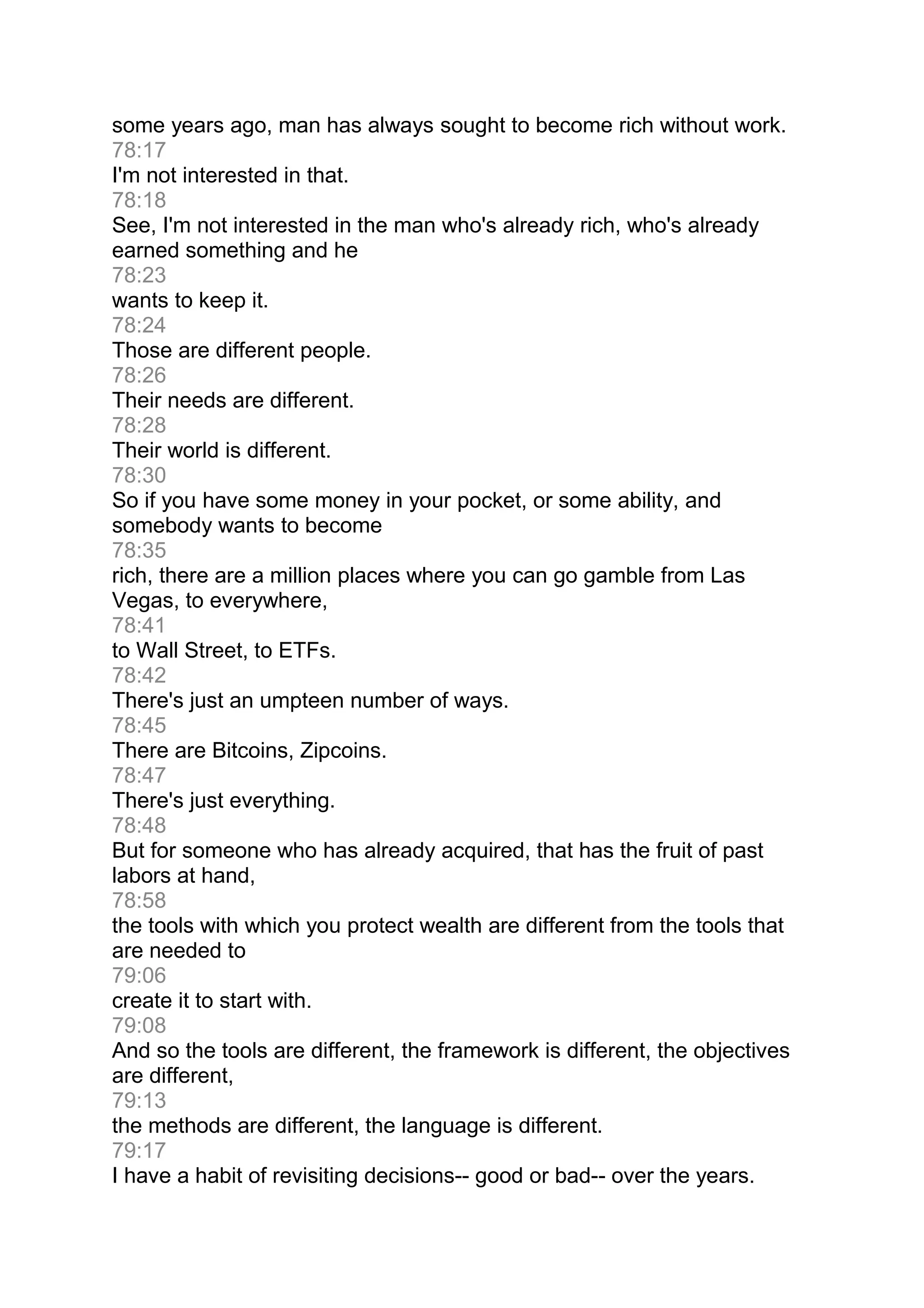 some years ago, man has always sought to become rich without work.
78:17
I'm not interested in that.
78:18
See, I'm not interested in the man who's already rich, who's already
earned something and he
78:23
wants to keep it.
78:24
Those are different people.
78:26
Their needs are different.
78:28
Their world is different.
78:30
So if you have some money in your pocket, or some ability, and
somebody wants to become
78:35
rich, there are a million places where you can go gamble from Las
Vegas, to everywhere,
78:41
to Wall Street, to ETFs.
78:42
There's just an umpteen number of ways.
78:45
There are Bitcoins, Zipcoins.
78:47
There's just everything.
78:48
But for someone who has already acquired, that has the fruit of past
labors at hand,
78:58
the tools with which you protect wealth are different from the tools that
are needed to
79:06
create it to start with.
79:08
And so the tools are different, the framework is different, the objectives
are different,
79:13
the methods are different, the language is different.
79:17
I have a habit of revisiting decisions-- good or bad-- over the years.
 
