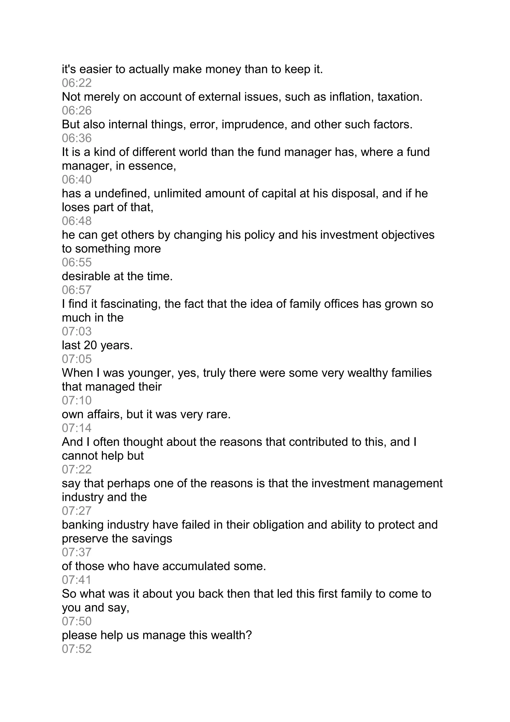 it's easier to actually make money than to keep it.
06:22
Not merely on account of external issues, such as inflation, taxation.
06:26
But also internal things, error, imprudence, and other such factors.
06:36
It is a kind of different world than the fund manager has, where a fund
manager, in essence,
06:40
has a undefined, unlimited amount of capital at his disposal, and if he
loses part of that,
06:48
he can get others by changing his policy and his investment objectives
to something more
06:55
desirable at the time.
06:57
I find it fascinating, the fact that the idea of family offices has grown so
much in the
07:03
last 20 years.
07:05
When I was younger, yes, truly there were some very wealthy families
that managed their
07:10
own affairs, but it was very rare.
07:14
And I often thought about the reasons that contributed to this, and I
cannot help but
07:22
say that perhaps one of the reasons is that the investment management
industry and the
07:27
banking industry have failed in their obligation and ability to protect and
preserve the savings
07:37
of those who have accumulated some.
07:41
So what was it about you back then that led this first family to come to
you and say,
07:50
please help us manage this wealth?
07:52
 