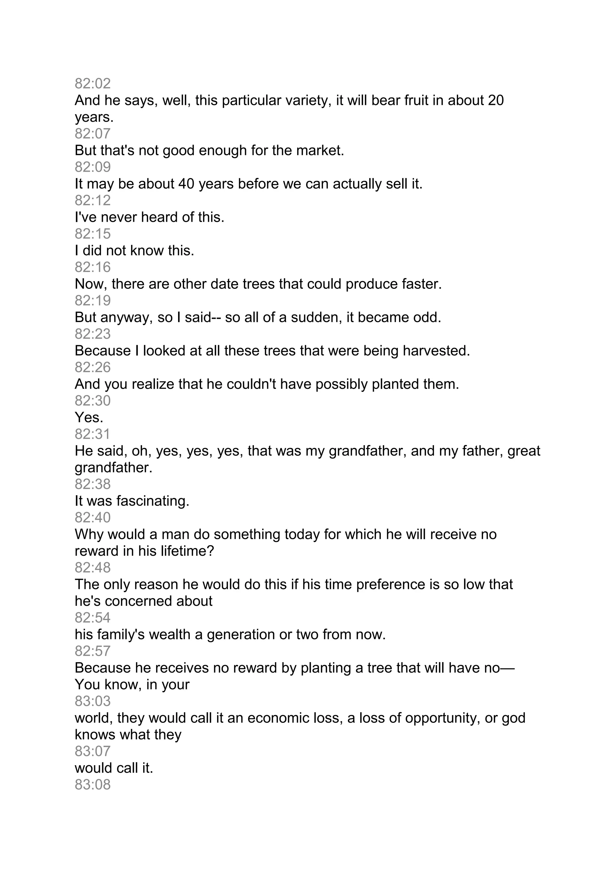 82:02
And he says, well, this particular variety, it will bear fruit in about 20
years.
82:07
But that's not good enough for the market.
82:09
It may be about 40 years before we can actually sell it.
82:12
I've never heard of this.
82:15
I did not know this.
82:16
Now, there are other date trees that could produce faster.
82:19
But anyway, so I said-- so all of a sudden, it became odd.
82:23
Because I looked at all these trees that were being harvested.
82:26
And you realize that he couldn't have possibly planted them.
82:30
Yes.
82:31
He said, oh, yes, yes, yes, that was my grandfather, and my father, great
grandfather.
82:38
It was fascinating.
82:40
Why would a man do something today for which he will receive no
reward in his lifetime?
82:48
The only reason he would do this if his time preference is so low that
he's concerned about
82:54
his family's wealth a generation or two from now.
82:57
Because he receives no reward by planting a tree that will have no—
You know, in your
83:03
world, they would call it an economic loss, a loss of opportunity, or god
knows what they
83:07
would call it.
83:08
 