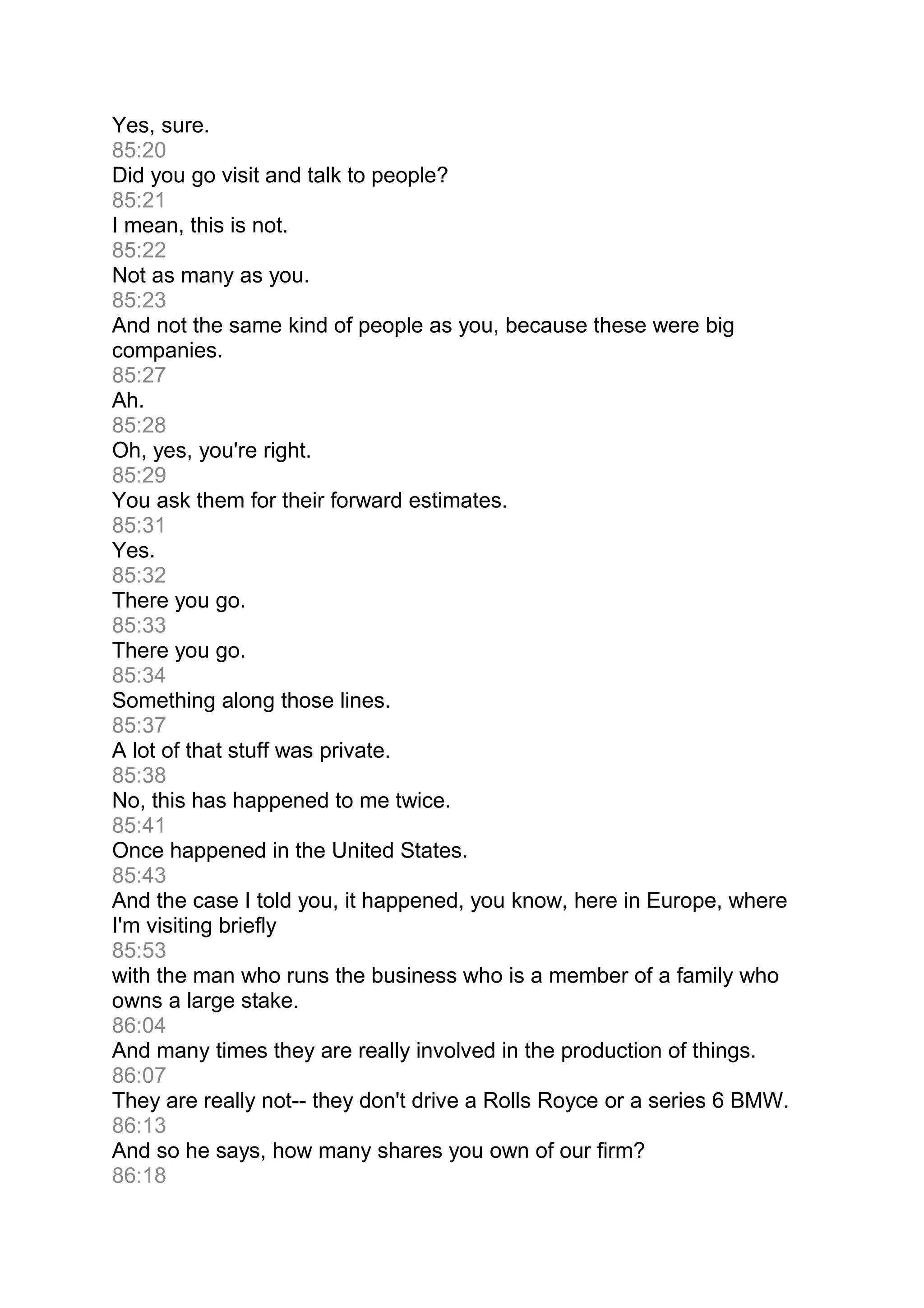 Yes, sure.
85:20
Did you go visit and talk to people?
85:21
I mean, this is not.
85:22
Not as many as you.
85:23
And not the same kind of people as you, because these were big
companies.
85:27
Ah.
85:28
Oh, yes, you're right.
85:29
You ask them for their forward estimates.
85:31
Yes.
85:32
There you go.
85:33
There you go.
85:34
Something along those lines.
85:37
A lot of that stuff was private.
85:38
No, this has happened to me twice.
85:41
Once happened in the United States.
85:43
And the case I told you, it happened, you know, here in Europe, where
I'm visiting briefly
85:53
with the man who runs the business who is a member of a family who
owns a large stake.
86:04
And many times they are really involved in the production of things.
86:07
They are really not-- they don't drive a Rolls Royce or a series 6 BMW.
86:13
And so he says, how many shares you own of our firm?
86:18
 