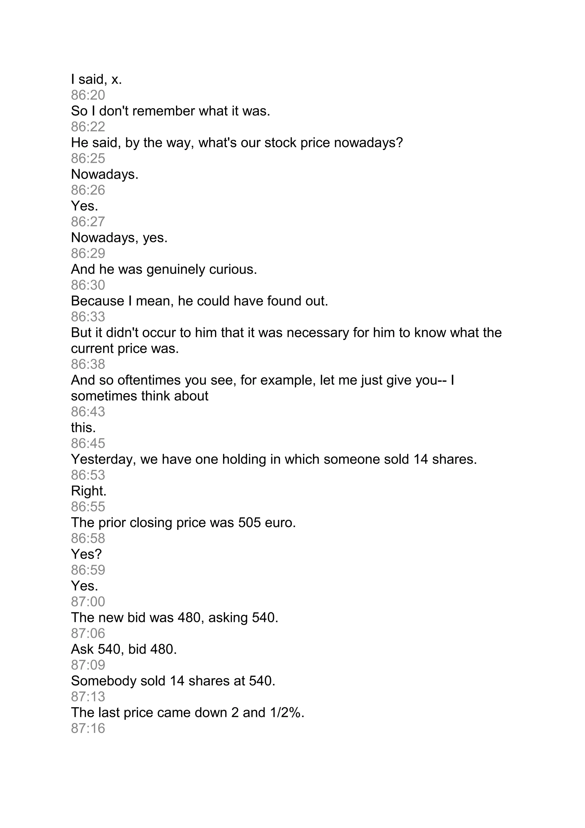I said, x.
86:20
So I don't remember what it was.
86:22
He said, by the way, what's our stock price nowadays?
86:25
Nowadays.
86:26
Yes.
86:27
Nowadays, yes.
86:29
And he was genuinely curious.
86:30
Because I mean, he could have found out.
86:33
But it didn't occur to him that it was necessary for him to know what the
current price was.
86:38
And so oftentimes you see, for example, let me just give you-- I
sometimes think about
86:43
this.
86:45
Yesterday, we have one holding in which someone sold 14 shares.
86:53
Right.
86:55
The prior closing price was 505 euro.
86:58
Yes?
86:59
Yes.
87:00
The new bid was 480, asking 540.
87:06
Ask 540, bid 480.
87:09
Somebody sold 14 shares at 540.
87:13
The last price came down 2 and 1/2%.
87:16
 