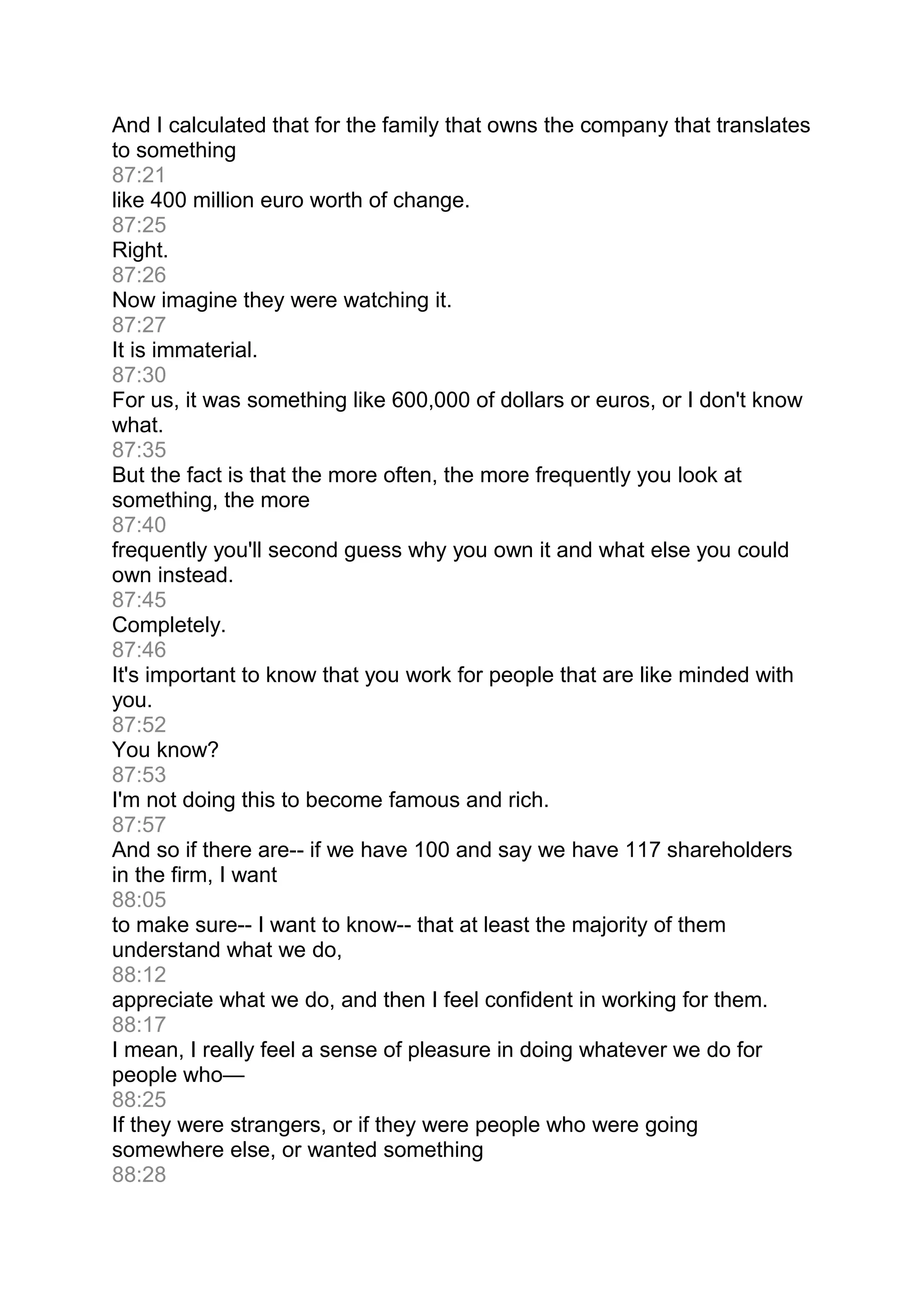 And I calculated that for the family that owns the company that translates
to something
87:21
like 400 million euro worth of change.
87:25
Right.
87:26
Now imagine they were watching it.
87:27
It is immaterial.
87:30
For us, it was something like 600,000 of dollars or euros, or I don't know
what.
87:35
But the fact is that the more often, the more frequently you look at
something, the more
87:40
frequently you'll second guess why you own it and what else you could
own instead.
87:45
Completely.
87:46
It's important to know that you work for people that are like minded with
you.
87:52
You know?
87:53
I'm not doing this to become famous and rich.
87:57
And so if there are-- if we have 100 and say we have 117 shareholders
in the firm, I want
88:05
to make sure-- I want to know-- that at least the majority of them
understand what we do,
88:12
appreciate what we do, and then I feel confident in working for them.
88:17
I mean, I really feel a sense of pleasure in doing whatever we do for
people who—
88:25
If they were strangers, or if they were people who were going
somewhere else, or wanted something
88:28
 