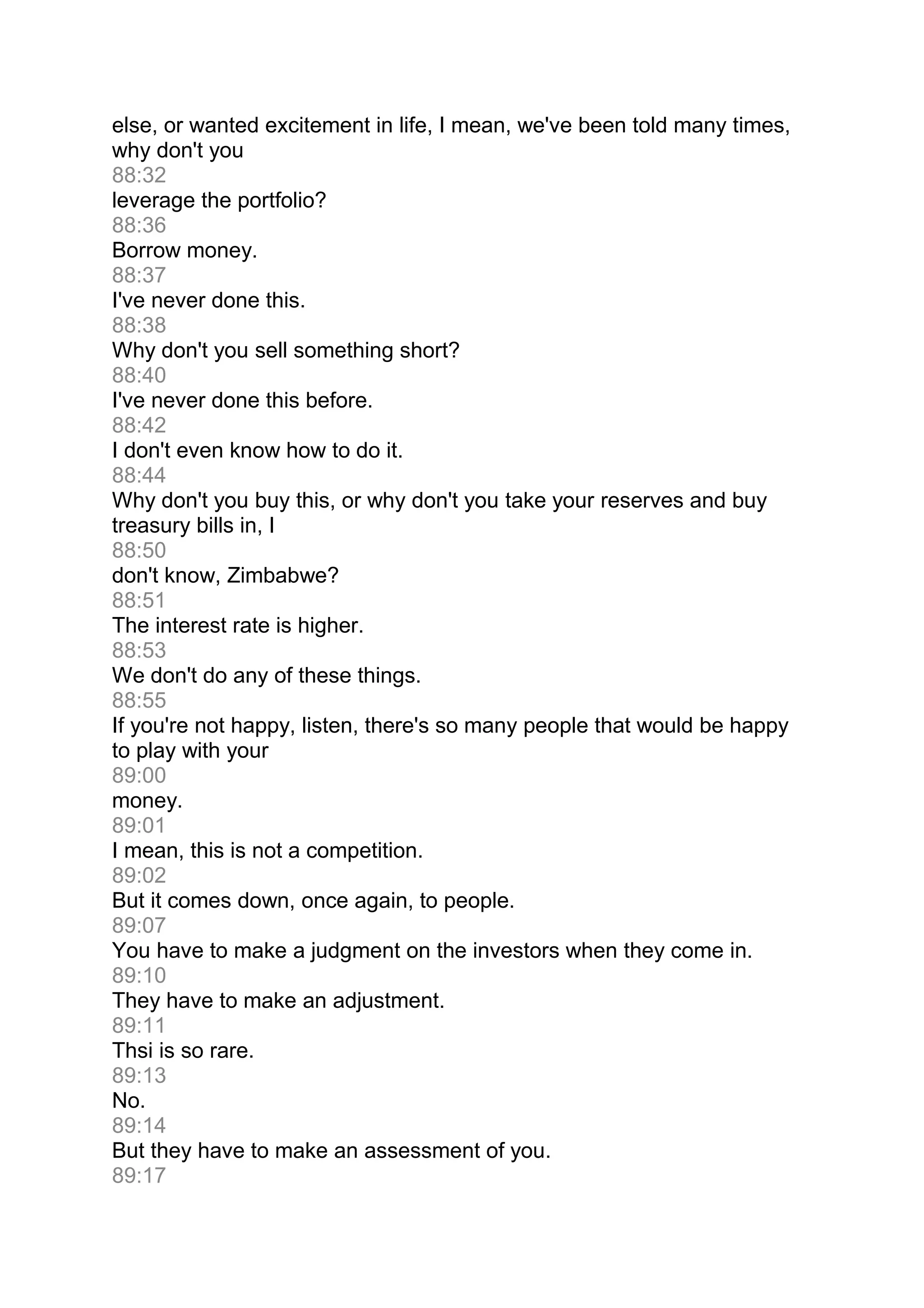 else, or wanted excitement in life, I mean, we've been told many times,
why don't you
88:32
leverage the portfolio?
88:36
Borrow money.
88:37
I've never done this.
88:38
Why don't you sell something short?
88:40
I've never done this before.
88:42
I don't even know how to do it.
88:44
Why don't you buy this, or why don't you take your reserves and buy
treasury bills in, I
88:50
don't know, Zimbabwe?
88:51
The interest rate is higher.
88:53
We don't do any of these things.
88:55
If you're not happy, listen, there's so many people that would be happy
to play with your
89:00
money.
89:01
I mean, this is not a competition.
89:02
But it comes down, once again, to people.
89:07
You have to make a judgment on the investors when they come in.
89:10
They have to make an adjustment.
89:11
Thsi is so rare.
89:13
No.
89:14
But they have to make an assessment of you.
89:17
 