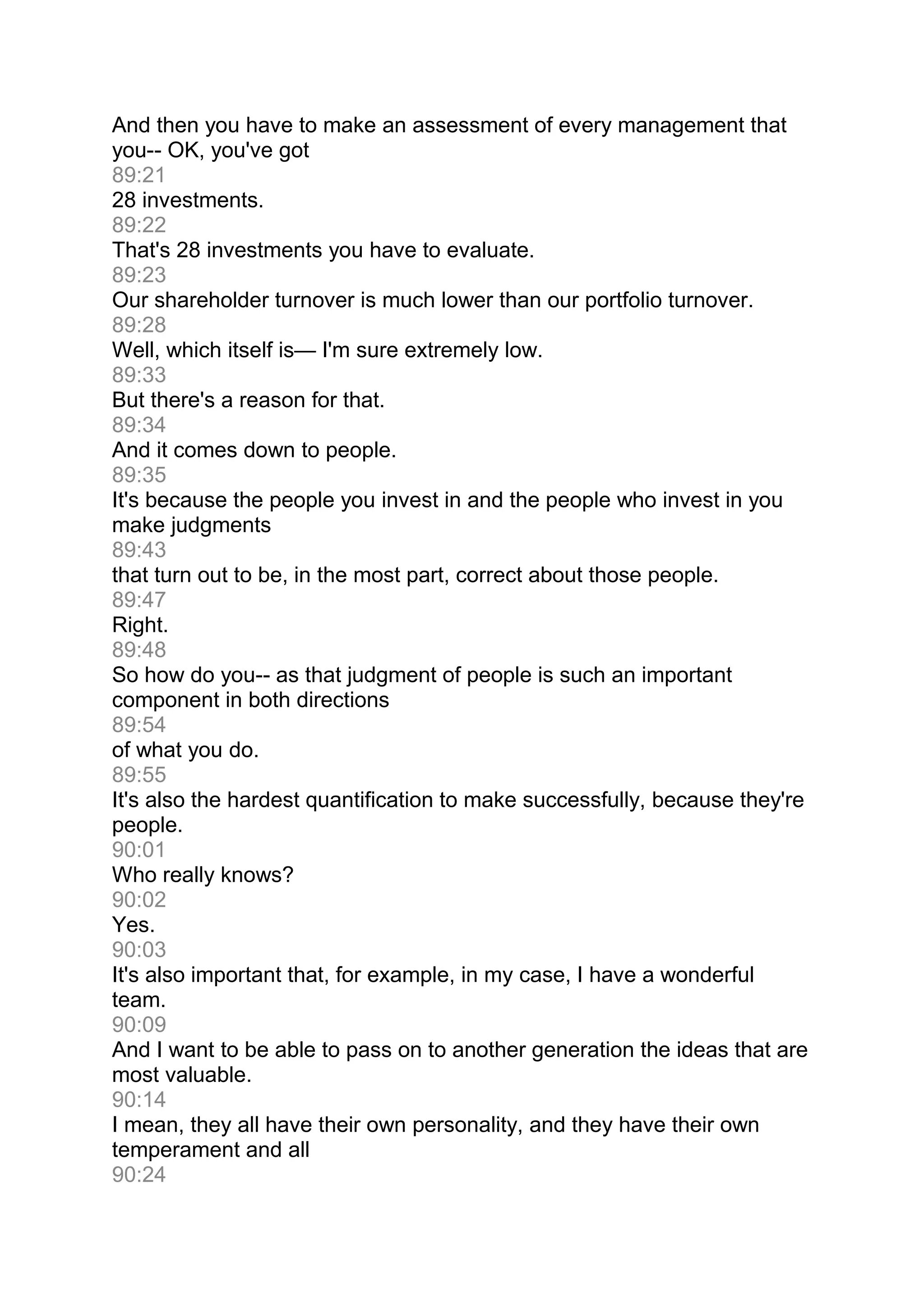And then you have to make an assessment of every management that
you-- OK, you've got
89:21
28 investments.
89:22
That's 28 investments you have to evaluate.
89:23
Our shareholder turnover is much lower than our portfolio turnover.
89:28
Well, which itself is— I'm sure extremely low.
89:33
But there's a reason for that.
89:34
And it comes down to people.
89:35
It's because the people you invest in and the people who invest in you
make judgments
89:43
that turn out to be, in the most part, correct about those people.
89:47
Right.
89:48
So how do you-- as that judgment of people is such an important
component in both directions
89:54
of what you do.
89:55
It's also the hardest quantification to make successfully, because they're
people.
90:01
Who really knows?
90:02
Yes.
90:03
It's also important that, for example, in my case, I have a wonderful
team.
90:09
And I want to be able to pass on to another generation the ideas that are
most valuable.
90:14
I mean, they all have their own personality, and they have their own
temperament and all
90:24
 