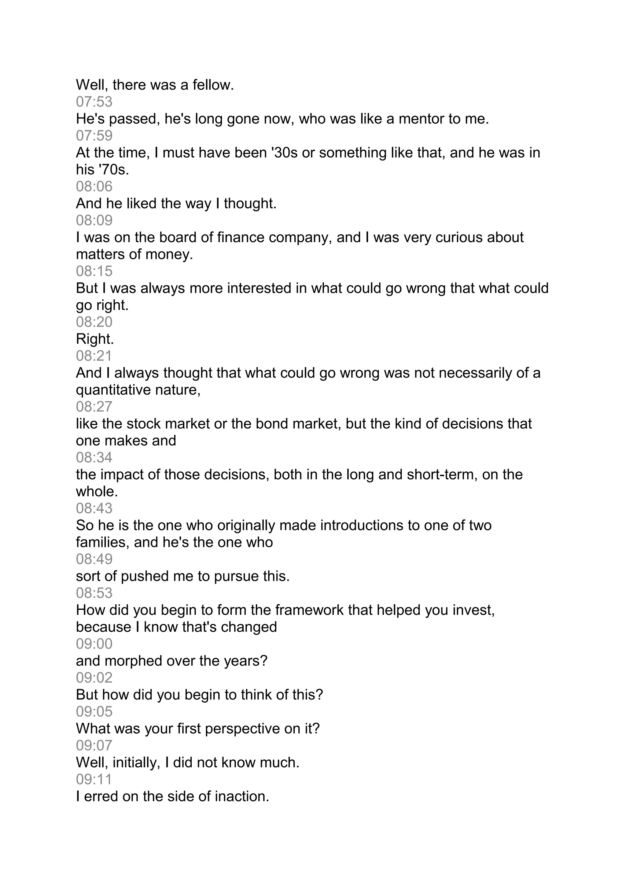 Well, there was a fellow.
07:53
He's passed, he's long gone now, who was like a mentor to me.
07:59
At the time, I must have been '30s or something like that, and he was in
his '70s.
08:06
And he liked the way I thought.
08:09
I was on the board of finance company, and I was very curious about
matters of money.
08:15
But I was always more interested in what could go wrong that what could
go right.
08:20
Right.
08:21
And I always thought that what could go wrong was not necessarily of a
quantitative nature,
08:27
like the stock market or the bond market, but the kind of decisions that
one makes and
08:34
the impact of those decisions, both in the long and short-term, on the
whole.
08:43
So he is the one who originally made introductions to one of two
families, and he's the one who
08:49
sort of pushed me to pursue this.
08:53
How did you begin to form the framework that helped you invest,
because I know that's changed
09:00
and morphed over the years?
09:02
But how did you begin to think of this?
09:05
What was your first perspective on it?
09:07
Well, initially, I did not know much.
09:11
I erred on the side of inaction.
 