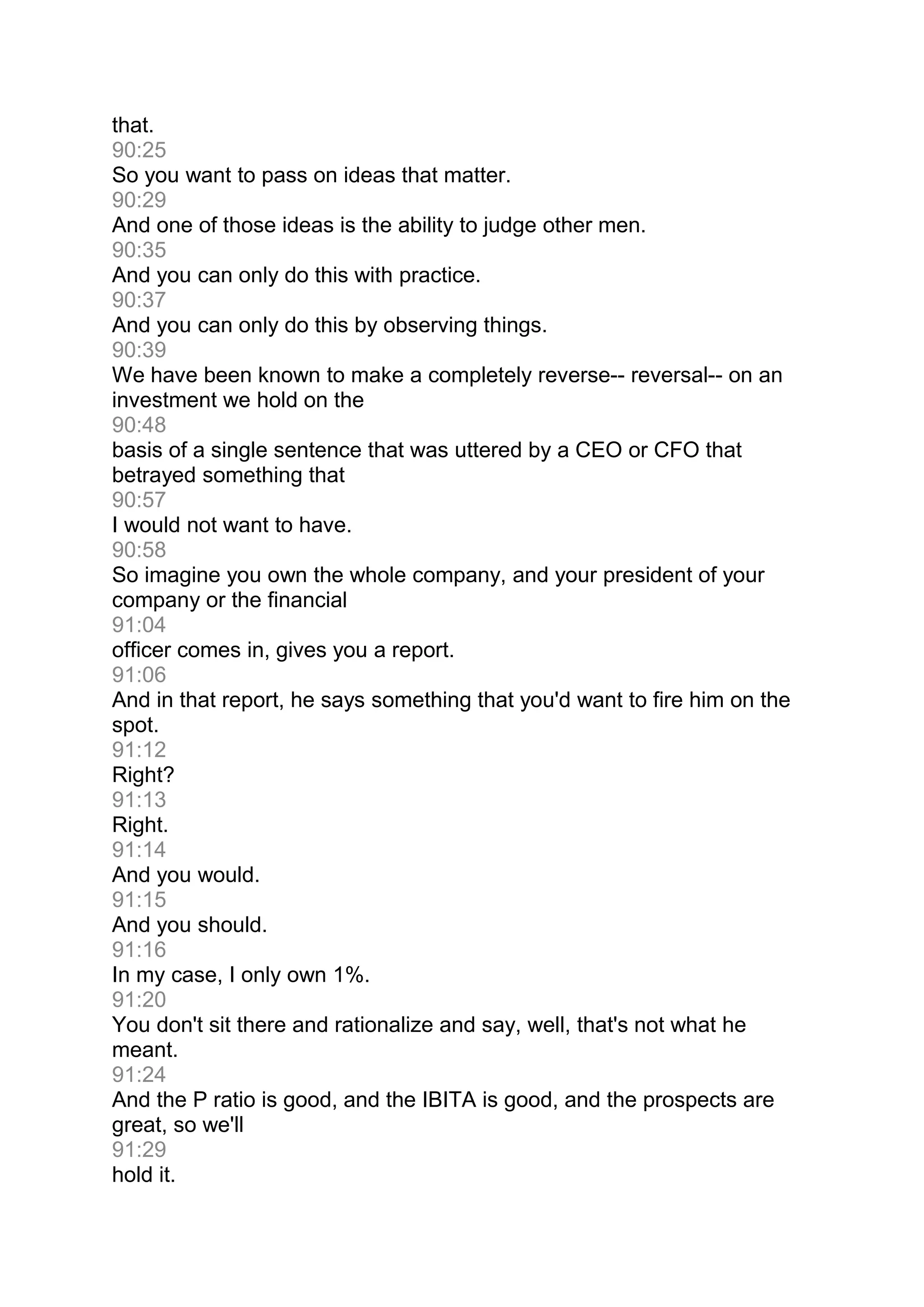that.
90:25
So you want to pass on ideas that matter.
90:29
And one of those ideas is the ability to judge other men.
90:35
And you can only do this with practice.
90:37
And you can only do this by observing things.
90:39
We have been known to make a completely reverse-- reversal-- on an
investment we hold on the
90:48
basis of a single sentence that was uttered by a CEO or CFO that
betrayed something that
90:57
I would not want to have.
90:58
So imagine you own the whole company, and your president of your
company or the financial
91:04
officer comes in, gives you a report.
91:06
And in that report, he says something that you'd want to fire him on the
spot.
91:12
Right?
91:13
Right.
91:14
And you would.
91:15
And you should.
91:16
In my case, I only own 1%.
91:20
You don't sit there and rationalize and say, well, that's not what he
meant.
91:24
And the P ratio is good, and the IBITA is good, and the prospects are
great, so we'll
91:29
hold it.
 