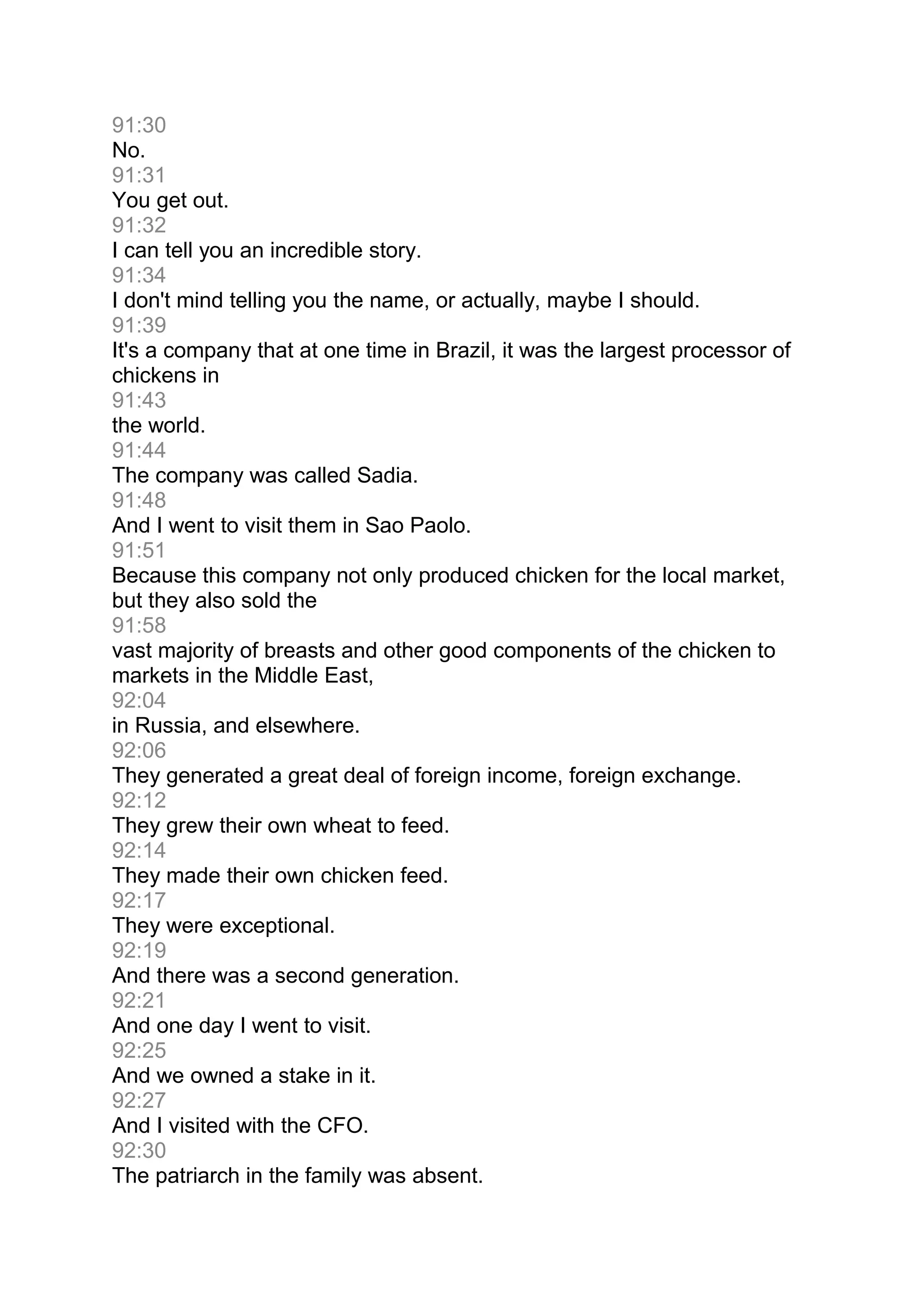 91:30
No.
91:31
You get out.
91:32
I can tell you an incredible story.
91:34
I don't mind telling you the name, or actually, maybe I should.
91:39
It's a company that at one time in Brazil, it was the largest processor of
chickens in
91:43
the world.
91:44
The company was called Sadia.
91:48
And I went to visit them in Sao Paolo.
91:51
Because this company not only produced chicken for the local market,
but they also sold the
91:58
vast majority of breasts and other good components of the chicken to
markets in the Middle East,
92:04
in Russia, and elsewhere.
92:06
They generated a great deal of foreign income, foreign exchange.
92:12
They grew their own wheat to feed.
92:14
They made their own chicken feed.
92:17
They were exceptional.
92:19
And there was a second generation.
92:21
And one day I went to visit.
92:25
And we owned a stake in it.
92:27
And I visited with the CFO.
92:30
The patriarch in the family was absent.
 