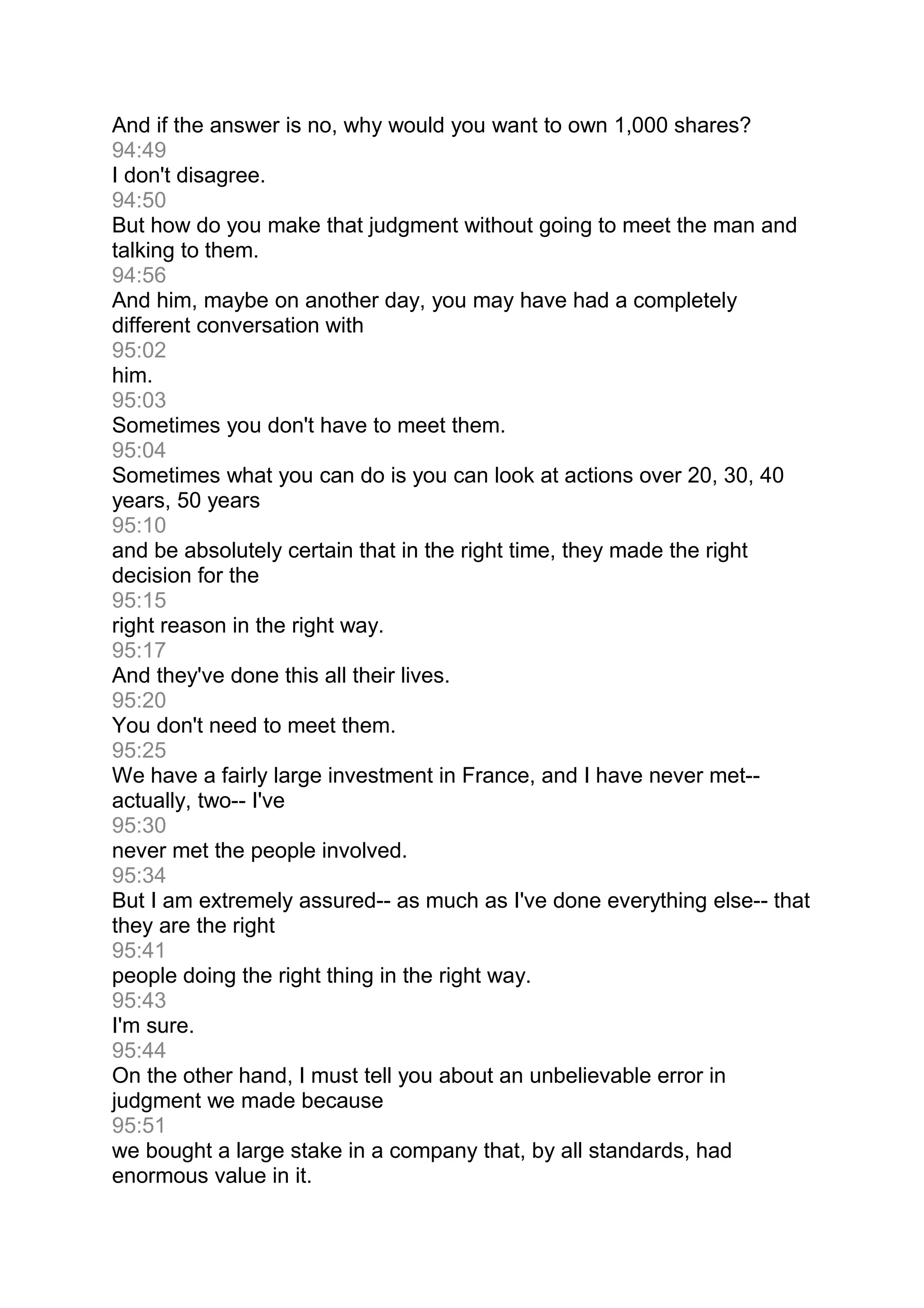 And if the answer is no, why would you want to own 1,000 shares?
94:49
I don't disagree.
94:50
But how do you make that judgment without going to meet the man and
talking to them.
94:56
And him, maybe on another day, you may have had a completely
different conversation with
95:02
him.
95:03
Sometimes you don't have to meet them.
95:04
Sometimes what you can do is you can look at actions over 20, 30, 40
years, 50 years
95:10
and be absolutely certain that in the right time, they made the right
decision for the
95:15
right reason in the right way.
95:17
And they've done this all their lives.
95:20
You don't need to meet them.
95:25
We have a fairly large investment in France, and I have never met--
actually, two-- I've
95:30
never met the people involved.
95:34
But I am extremely assured-- as much as I've done everything else-- that
they are the right
95:41
people doing the right thing in the right way.
95:43
I'm sure.
95:44
On the other hand, I must tell you about an unbelievable error in
judgment we made because
95:51
we bought a large stake in a company that, by all standards, had
enormous value in it.
 