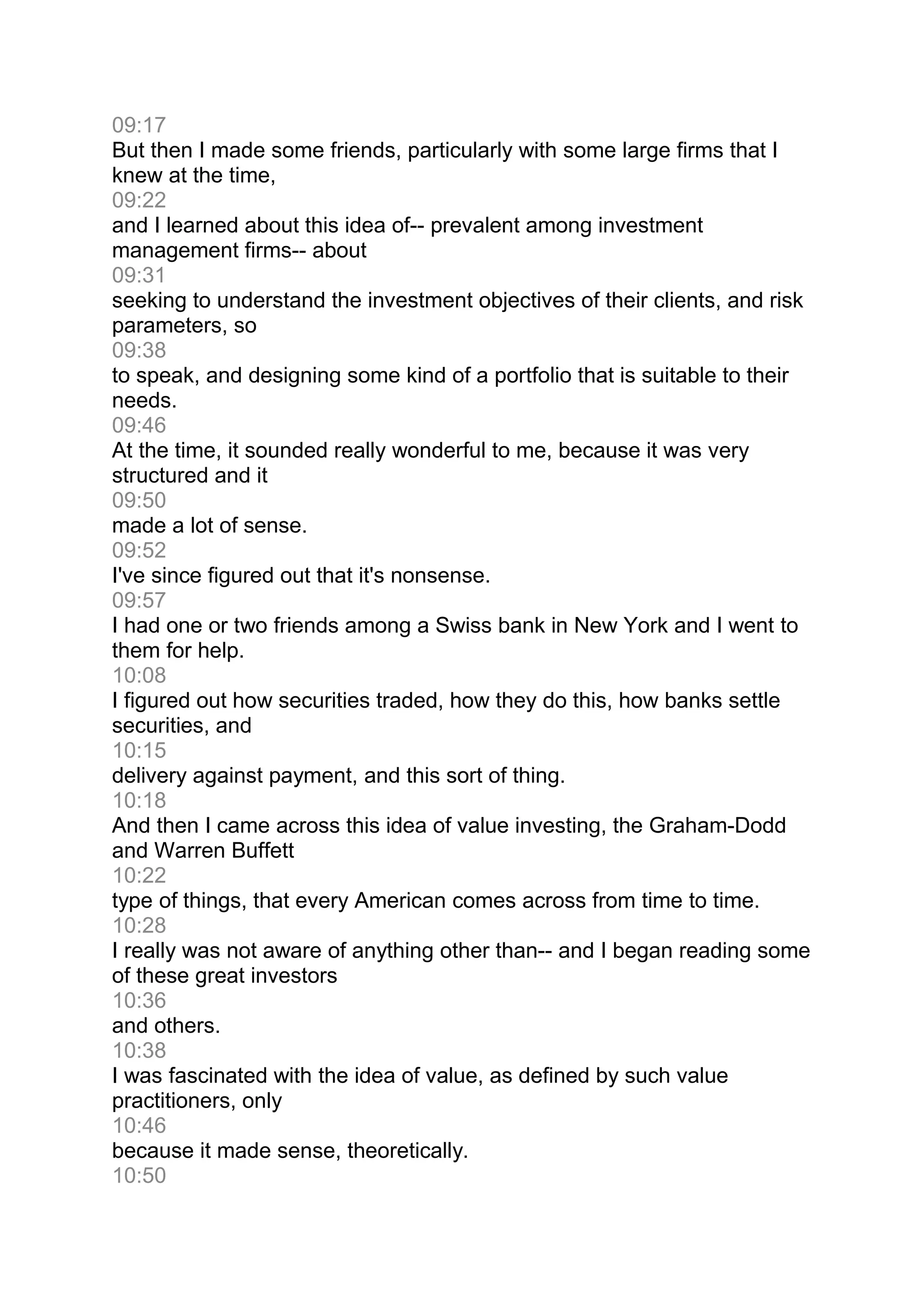 09:17
But then I made some friends, particularly with some large firms that I
knew at the time,
09:22
and I learned about this idea of-- prevalent among investment
management firms-- about
09:31
seeking to understand the investment objectives of their clients, and risk
parameters, so
09:38
to speak, and designing some kind of a portfolio that is suitable to their
needs.
09:46
At the time, it sounded really wonderful to me, because it was very
structured and it
09:50
made a lot of sense.
09:52
I've since figured out that it's nonsense.
09:57
I had one or two friends among a Swiss bank in New York and I went to
them for help.
10:08
I figured out how securities traded, how they do this, how banks settle
securities, and
10:15
delivery against payment, and this sort of thing.
10:18
And then I came across this idea of value investing, the Graham-Dodd
and Warren Buffett
10:22
type of things, that every American comes across from time to time.
10:28
I really was not aware of anything other than-- and I began reading some
of these great investors
10:36
and others.
10:38
I was fascinated with the idea of value, as defined by such value
practitioners, only
10:46
because it made sense, theoretically.
10:50
 