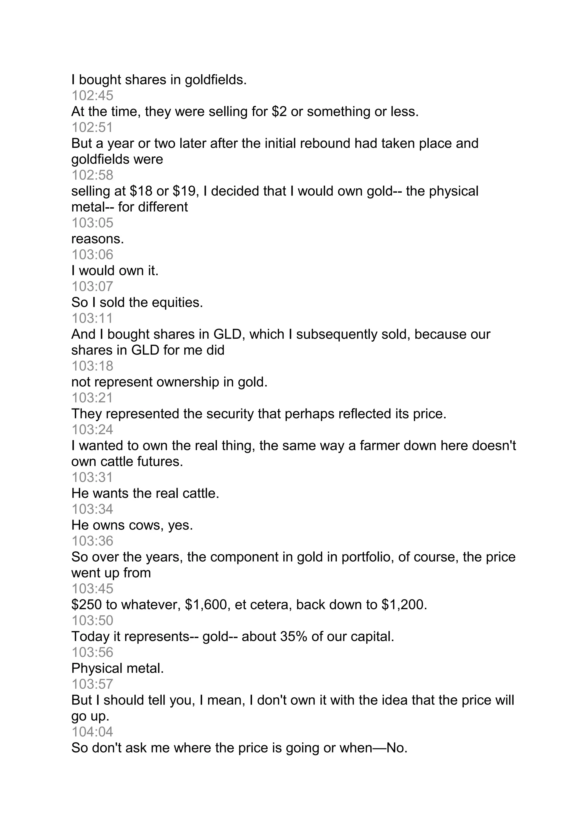 I bought shares in goldfields.
102:45
At the time, they were selling for $2 or something or less.
102:51
But a year or two later after the initial rebound had taken place and
goldfields were
102:58
selling at $18 or $19, I decided that I would own gold-- the physical
metal-- for different
103:05
reasons.
103:06
I would own it.
103:07
So I sold the equities.
103:11
And I bought shares in GLD, which I subsequently sold, because our
shares in GLD for me did
103:18
not represent ownership in gold.
103:21
They represented the security that perhaps reflected its price.
103:24
I wanted to own the real thing, the same way a farmer down here doesn't
own cattle futures.
103:31
He wants the real cattle.
103:34
He owns cows, yes.
103:36
So over the years, the component in gold in portfolio, of course, the price
went up from
103:45
$250 to whatever, $1,600, et cetera, back down to $1,200.
103:50
Today it represents-- gold-- about 35% of our capital.
103:56
Physical metal.
103:57
But I should tell you, I mean, I don't own it with the idea that the price will
go up.
104:04
So don't ask me where the price is going or when—No.
 